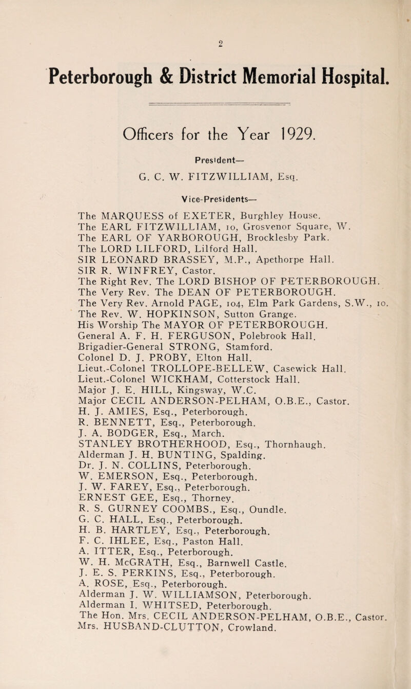 Peterborough & District Memorial Hospital. Officers for the Year 1929. President— G. C. W. FITZWILLIAM, Esq. Vice-Presidents— The MARQUESS of EXETER, Burghley House. The EARL FITZWILLIAM, io, Grosvenor Square, W. The EARL OF YARBOROUGH, Brocklesby Park. The LORD LILFORD, Lilford Hall. SIR LEONARD BRASSEY, M.P., Apethorpe Hall. SIR R. WINFREY, Castor. The Right Rev. The LORD BISHOP OF PETERBOROUGH. The Very Rev. The DEAN OF PETERBOROUGH. The Very Rev. Arnold PAGE, 104, Elm Park Gardens, S.W., 10. The Rev. W. HOPKINSON, Sutton Grange. His Worship The MAYOR OF PETERBOROUGH. General A. F. H. FERGUSON, Polebrook Hall. Brigadier-General STRONG, Stamford. Colonel D. J. PROBY, Elton Hall. Lieut.-Colonel TROLLOPE-BELLEW, Casewick Hall. Lieut.-Colonel WICKHAM, Cotterstock Hall. Major J. E. HILL, Kingsway, W.C. Major CECIL ANDERSON-PELHAM, O.B.E., Castor. H. J. AMIES, Esq., Peterborough. R. BENNETT, Esq., Peterborough.. J. A. BODGER, Esq., March. STANLEY BROTHERHOOD, Esq., Thornhaugh. Alderman J. H. BUNTING, Spalding. Dr. J. N. COLLINS, Peterborough. W. EMERSON, Esq., Peterborough. J. W. FAREY, Esq., Peterborough. ERNEST GEE, Esq., Thorney. R. S. GURNEY COOMBS., Esq., Oundle. G. C. HALL, Esq., Peterborough. H. B. HARTLEY, Esq., Peterborough. F. C. IHLEE, Esq., Paston Flail. A. ITTER, Esq., Peterborough. W. H. McGRATH, Esq., Barnwell Castle. J. E. S. PERKINS, Esq., Peterborough. A. ROSE, Esq., Peterborough. Alderman J. W. WILLIAMSON, Peterborough. Alderman I. WHITSED, Peterborough. The Hon. Mrs. CECIL ANDERSON-PELHAM, O.B.E., Castor. Mrs. HUSBAND-CLUTTON, Crowland.