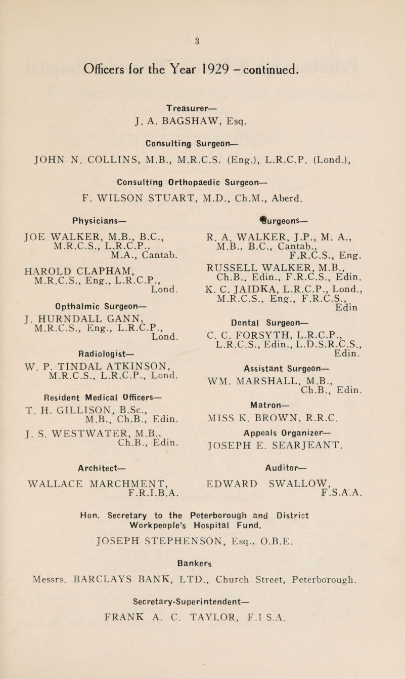 Officers for the Year 1929 - continued. T reasurer— J. A. BAGSHAW, Esq. Consulting Surgeon— JOHN N. COLLINS, M.B., M.R.C.S. (Eng-.), L.R.C.P. (Lond.), Consulting Orthopaedic Surgeon— F. WILSON STUART, M.D., Ch.M., Aberd. Physicians— JOE WALKER, M.B., B.C., M.R.C.S., L.R.C.P., M.A., Cantab. HAROLD CLAPHAM, M.R.C.S., Eng., L.R.C.P., Lond. Opthalmic Surgeon— J. HURNDALL GANN, M.R.C.S., Eng., L.R.C.P., Lond. Radiologist— W. P. TINDAL ATKINSON, M.R.C.S., L.R.C.P., Lond. Resident Medical Officers— T. H. GILLISON, B.Sc., M.B., Ch.B., Edin. J. S. WESTWATER, M.B., Ch.B., Edin. burgeons— R. A. WALKER, J.P., M. A., M.B., B.C., Cantab., F.R.C.S., Eng. RUSSELL WALKER, M.B., Ch.B., Edin., F.R.C.S., Edin. K. C. JAIDKA, L.R.C.P., Lond., M.R.C.S., Eng., F.R.C.S., Edin Dental Surgeon— C. C. FORSYTH, L.R.C.P., L.R.C.S., Edin., L.D.S.R.C.S., Edin. Assistant Surgeon— WM. MARSHALL, M.B., Ch.B., Edin. Matron— MISS K. BROWN, R.R.C. Appeals Organizer— JOSEPH E. SEARJEANT. Architect— WALLACE MARCHMENT, F.R.I.B.A. Auditor— EDWARD SWALLOW, F.S.A.A. Hon. Secretary to the Peterborough and District Workpeople’s Hospital Fund. JOSEPH STEPHENSON, Esq., O.B.E. Bankers Messrs. BARCLAYS BANK, LTD., Church Street, Peterborough. Secretary-Superintendent— FRANK A. C. TAYLOR, FT S.A.