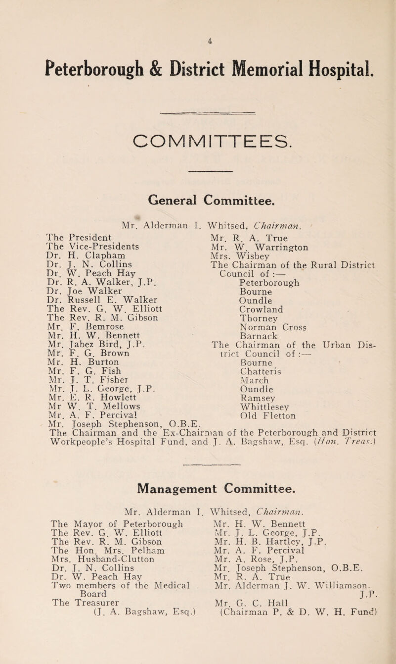 Peterborough & District Memorial Hospital. COMMITTEES. General Committee, Mr. Alderman I. Whitsed, Chairman. The President The Vice-Presidents Dr. H. Clapham Dr. J. N. Collins Dr W. Peach Hay Dr. R. A. Walker, J.P. Dr. Joe Walker Dr. Russell E. Walker The Rev. G. W. Elliott The Rev. R. M. Gibson Mr. F. Bemrose Mr. H. W. Bennett Mr. Tabez Bird, J.P. Mr. F. G. Brown Mr. H. Burton Mr. F. G. Fish Mr. T. T. Fisher Mr. J. L. George, J.P. Mr. E. R. Howlett Mr W. T. Mellows Mr. A. F. Percival Mr. Joseph Stephenson, O The Chairman and the Ex- Workpeople’s Hospital Fun Mr. R. A. True Mr. W. Warrington Mrs. Wisbey The Chairman of the Rural District Council of :— Peterborough Bourne Oundle Crowland Thorney Norman Cross Barnack The Chairman of the Urban Dis¬ trict Council of : — Bourne Chatteris March Oundle Ramsey Whittlesey Old Fletton B.E. Chairman of the Peterborough and District d, and J. A. Bagshaw, Esq. [Hon. / reas.) Management Committee. Mr. Alderman I. Whitsed, Chairman. The Mayor of Peterborough The Rev. G. W. Elliott The Rev. R. M. Gibson The Hon. Mrs. Pelham Mrs. Husband-Clutton Dr. J. N. Collins Dr. W. Peach Hay Two members of the Medical Board The Treasurer (J. A. Bagshaw, Esq.) Mr. H. W. Bennett Mr. T- L. George, J.P. Mr. H. B. Hartley, J.P. Mr. A. F. Percival Mr. A. Rose, J.P. Mr. Joseph Stephenson, O.B.E. Mr. R. A. True Mr. Alderman J. W. Williamson. J.P. Mr. G. C. Hall (Chairman P. & D. W. H. Fund)