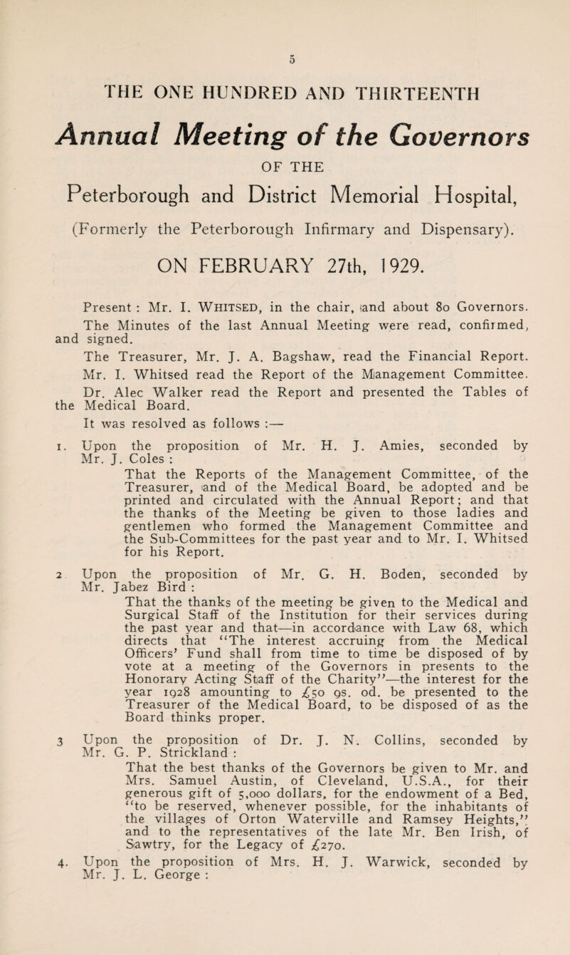 THE ONE HUNDRED AND THIRTEENTH Annual Meeting of the Governors OF THE Peterborough and District Memorial Hospital, (Formerly the Peterborough Infirmary and Dispensary). ON FEBRUARY 27th, 1929. Present : Mr. I. Whitsed, in the chair, land about 8o Governors. The Minutes of the last Annual Meeting were read, confirmed, and signed. The Treasurer, Mr. J. A. Bagshaw, read the Financial Report. Mr. I. Whitsed read the Report of the Mianagement Committee. Dr. Alec Walker read the Report and presented the Tables of the Medical Board. It was resolved as follows :— i. Upon the proposition of Mr. H. J. Amies, seconded by Mr. J. Coles : That the Reports of the Management Committee, of the Treasurer, land of the Medical Board, be adopted and be printed and circulated with the Annual Report; and that the thanks of the Meeting be given to those ladies and gentlemen who formed the Management Committee and the Sub-Committees for the past year and to Mr. I. Whitsed for his Report. 2 Upon the proposition of Mr, G. H. Boden, seconded by Mr. Jabez Bird : That the thanks of the meeting be given to the Medical and Surgical Staff of the Institution for their services during the past year and that—in accordance with Law 68, which directs that “The interest accruing from the Medical Officers’ Fund shall from time to time be disposed of by vote at a meeting of the Governors in presents to the Honorary Acting Staff of the Charity”—the interest for the year 1Q28 amounting to £50 qs. od. be presented to the Treasurer of the Medical Board, to be disposed of as the Board thinks proper. 3 Upon the proposition of Dr. J. N. Collins, seconded by Mr. G. P. Strickland : That the best thanks of the Governors be given to Mr. and Mrs. Samuel Austin, of Cleveland, U.S.A., for their generous gift of 5,000 dollars, for the endowment of a Bed, “to be reserved, whenever possible, for the inhabitants of the villages of Orton Waterville and Ramsey Heights,” and to the representatives of the late Mr. Ben Irish, of Sawtry, for the Legacy of £270. 4. Upon the proposition of Mrs. H. J. Warwick, seconded by Mr. J. L. George :