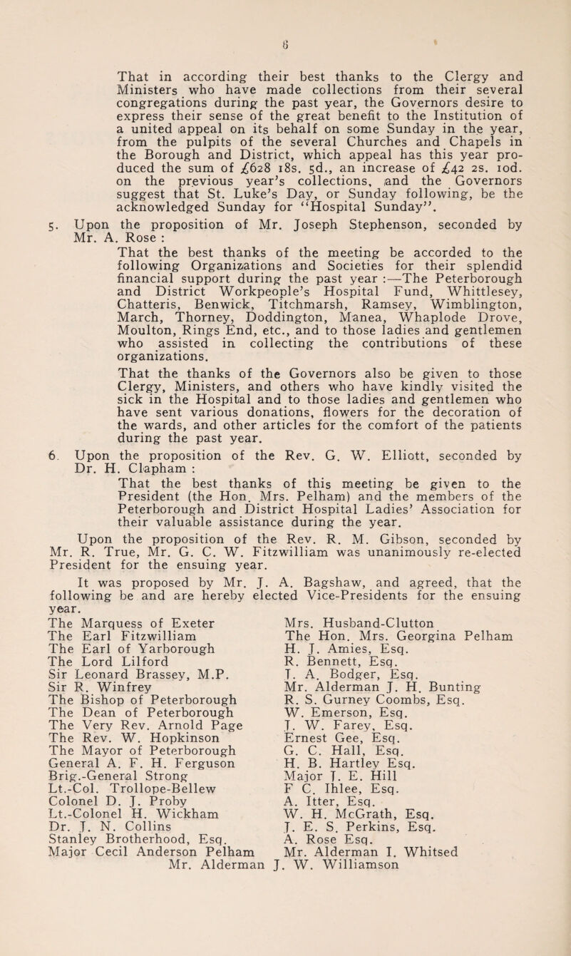 That in according their best thanks to the Clergy and Ministers who have made collections from their several congregations during the past year, the Governors desire to express their sense of the great benefit to the Institution of a united (appeal on its behalf on some Sunday in the year, from the pulpits of the several Churches and Chapels in the Borough and District, which appeal has this year pro¬ duced the sum of £628 18s. sd., an increase of £42 2s. iod. on the previous year’s collections, and the Governors suggest that St. Luke’s Day, or Sunday following, be the acknowledged Sunday for “Hospital Sunday”. 5. Upon the proposition of Mr. Joseph Stephenson, seconded by Mr. A. Rose : That the best thanks of the meeting be accorded to the following Organizations and Societies for their splendid financial support during the past year :—The Peterborough and District Workpeople’s Hospital Fund, Whittlesey, Chatteris, Benwick, Titchmarsh, Ramsey, Wimblington, March, Thorney, Doddington, Manea, Whaplode Drove, Moulton, Rings End, etc., and to those ladies and gentlemen who assisted in collecting the contributions of these organizations. That the thanks of the Governors also be given to those Clergy, Ministers, and others who have kindly visited the sick in the Hospital and to those ladies and gentlemen who have sent various donations, flowers for the decoration of the wards, and other articles for the comfort of the patients during the past year. 6. Upon the proposition of the Rev. G. W. Elliott, seconded by Dr. H. CLapham : That the best thanks of this meeting be given to the President (the Hon. Mrs. Pelham) and the members of the Peterborough and District Hospital Ladies’ Association for their valuable assistance during the year. Upon the proposition of the Rev. R. M. Gibson, seconded by Mr. R. True, Mr. G. C. W. Fitzwilliam was unanimously re-elected President for the ensuing year. It was proposed by Mr. J. A. Bagshaw, and agreed, that the following be and are hereby elected Vice-Presidents for the ensuing year. The Marquess of Exeter The Earl Fitzwilliam The Earl of Yarborough The Lord Lilford Sir Leonard Brassey, M.P. Sir R. Winfrey The Bishop of Peterborough The Dean of Peterborough The Very Rev. Arnold Page The Rev. W. Hopkinson The Mayor of Peterborough General A. F. H. Ferguson Brig.-General Strong Lt.-Col. Trollope-Bellew Colonel D. J. Proby Lt.-Colonel H. Wickham Dr. T. N. Collins Stanley Brotherhood, Esq. Major Cecil Anderson Pelham Mr. Alderman Mrs. Husband-Clutton The Hon. Mrs. Georgina Pelham H. J. Amies, Esq. R. Bennett, Esq. T. A. Bodger, Esq. Mr. Alderman J. H. Bunting R. S. Gurney Coombs, Esq. W. Emerson, Esq. T. W. Farey, Esq. Ernest Gee, Esq. G. C. Hall, Esq. H. B. Hartley Esq. Major T. E. Hill F C. Ihlee, Esq. A. Itter, Esq. W. H. McGrath, Esq. J. E. S. Perkins, Esq. A. Rose Esq. Mr. Alderman I. Whitsed J. W. Williamson