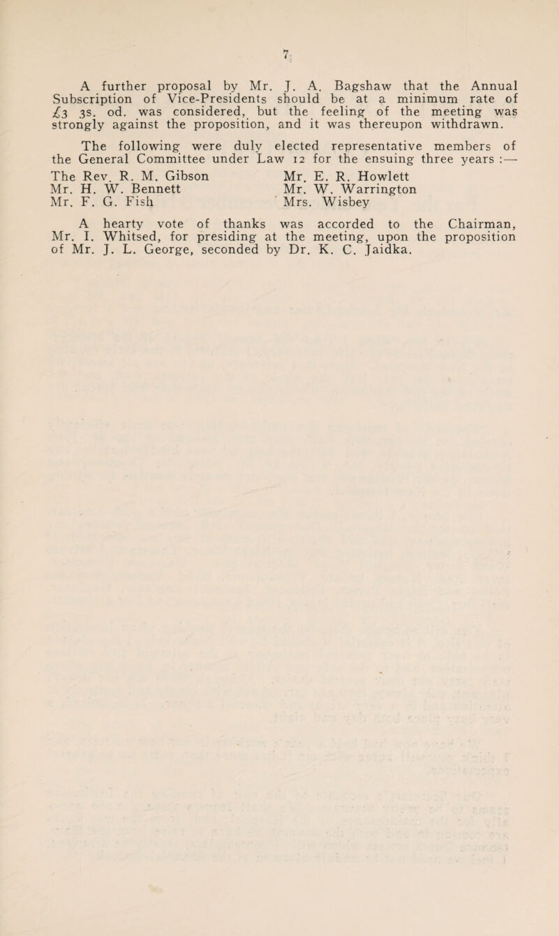 l A further proposal by Mr. J. A. Bagshaw that the Annual Subscription of Vice-Presidents should be at a minimum rate of £3 3s. od. was considered, but the feeling of the meeting was strongly against the proposition, and it was thereupon withdrawn. The following were duly elected representative members of the General Committee under Law 12 for the ensuing three years : — The Rev. R. M. Gibson Mr. H. W. Bennett Mr. F. G. Fish Mr. E. R. Howlett Mr. W. Warrington Mrs. Wisbey A hearty vote of thanks was accorded to the Chairman, Mr. I. Whitsed, for presiding at the meeting, upon the proposition of Mr. J. L. George, seconded by Dr. K. C. Jaidka.