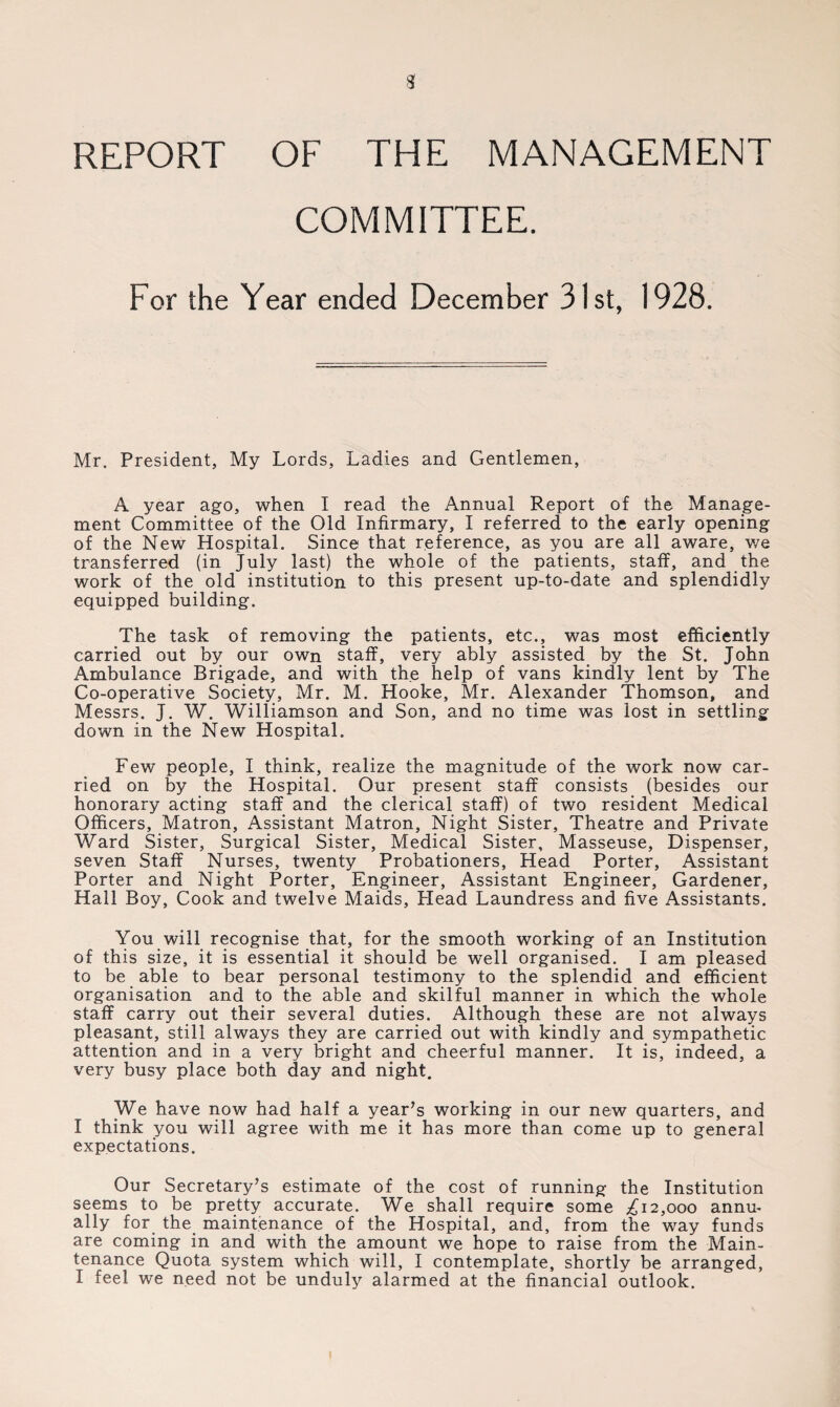 REPORT OF THE MANAGEMENT COMMITTEE. For the Year ended December 31st, 1928. Mr. President, My Lords, Ladies and Gentlemen, A year ago, when I read the Annual Report of the Manage¬ ment Committee of the Old Infirmary, I referred to the early opening of the New Hospital. Since that reference, as you are all aware, v/e transferred (in July last) the whole of the patients, staff, and the work of the old institution to this present up-to-date and splendidly equipped building. The task of removing the patients, etc., was most efficiently carried out by our own staff, very ably assisted by the St. John Ambulance Brigade, and with the help of vans kindly lent by The Co-operative Society, Mr. M. Hooke, Mr. Alexander Thomson, and Messrs. J. W. Williamson and Son, and no time was lost in settling down in the New Hospital. Few people, I think, realize the magnitude of the work now car¬ ried on by the Hospital. Our present staff consists (besides our honorary acting staff and the clerical staff) of two resident Medical Officers, Matron, Assistant Matron, Night Sister, Theatre and Private Ward Sister, Surgical Sister, Medical Sister, Masseuse, Dispenser, seven Staff Nurses, twenty Probationers, Head Porter, Assistant Porter and Night Porter, Engineer, Assistant Engineer, Gardener, Hall Boy, Cook and twelve Maids, Head Laundress and five Assistants. You will recognise that, for the smooth working of an Institution of this size, it is essential it should be well organised. I am pleased to be able to bear personal testimony to the splendid and efficient organisation and to the able and skilful manner in which the whole staff carry out their several duties. Although these are not always pleasant, still always they are carried out with kindly and sympathetic attention and in a very bright and cheerful manner. It is, indeed, a very busy place both day and night. We have now had half a year’s working in our new quarters, and I think you will agree with me it has more than come up to general expectations. Our Secretary’s estimate of the cost of running the Institution seems to be pretty accurate. We shall require some ^12,000 annu¬ ally for the maintenance of the Hospital, and, from the way funds are coming in and with the amount we hope to raise from the Main¬ tenance Quota system which will, I contemplate, shortly be arranged, I feel we need not be unduly alarmed at the financial outlook.