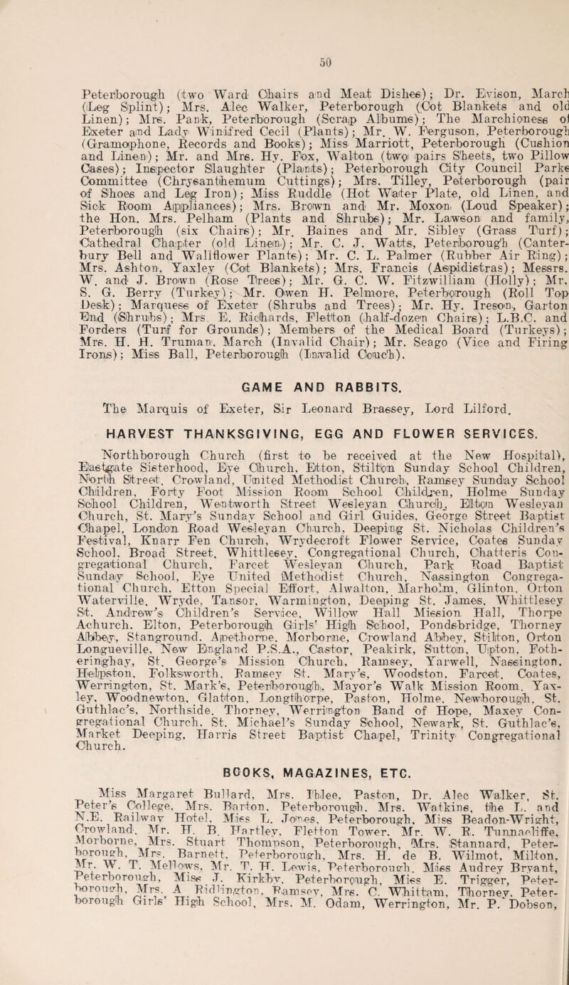Peterborough (two Ward Chairs and Meat Dishes); Dr. Eivison, March (Deg Splint); Mrs. Alec Walker, Peterborough (Cot Blankets and old Linen); Mrs. Pank, Peterborough (Scrap Albums); The Marchioness oi Elxeter and Lady Winifred Cecil (Plants); Mr. W. Ferguson, Peterborough (Gramophone, Records and Books); Miss Marriott, Peterborough (Cushion and Linen); Mr. and Mrs. Hy. FOx, Walton (tw'oi pairs Sheets, two Pillow Cases); Inspector Slaughter (Plants); Peterborough City Council Parks Committee (Chrysanthemum Cuttings); Mrs. Tilley, Peterborough (pair of Shoes and Leg Iron); Miss Ruddle (Hot Waiter Plate, old Linen, and Sick Room Appliances); Mrs. Brown and Mr. Moxon (Loud Speaker); the Hon. Mrs. Pelham (Plants and Shrubs); Mr. Lawson and family, Peterborough (six Chairs); Mr. Baines and Mr. Sibley (Grass Turf); 'Cathedral Chapter (old Linen.); Mr. C. J. Watts, Peterborough (Canter¬ bury Bell and Wallflower Plants); Mr. C. L. Palmer (Rubber Air Ring); Mrs. Ashton, Yaxley (Cot Blankets); Mrs. Francis (Aspidistras); Messrs. W. and J. Brown (Rose Trees); Mr. G. C. W. Fitzwilliam (Holly); Mr. S. G. Berry (Turkey); Mr. Owen LI. Pel more, Peterborough (Roll Top Desk.); Marquess of Exeter (Shrubs and Trees); Mr. Hy. Iresom, Garton End (iShruibs); Mrs. E. Richards, Fletton (half-dozen Chairs); L.B.C. and Forders (Turf for Grounds); Members of the Medical Board (Turkeys); Mrs. H. H. Truman1, March (Invalid Chair); Mr. Seago (Vice and Firing Irons); Miss Ball, Peterborough (Invalid Couch). GAME AND RABBITS. The Marquis of Exeter, Sir Leonard Brassey, Lord Lilf'ord. HARVEST THANKSGIVING, EGG AND FLOWER SERVICES. Nortliborough Church (first to be received at the New Hospital), Elastgate Sisterhood, Eye Church, Etton, Stilton Sunday School Children, North Street. Crowland, United Methodist Church., Ramsey Sunday School Children, Forty Foot Mission Room School Children, Holme Sunday School Children, Wentworth Street Wesleyan Churchy El ten Wesleyan Church, St. Mary’s Sunday School and Girl Guides, George Street Baptist Chapel, London Road Wesleyan Church, Deeping St. Nicholas Children’s Festival, Knarr Fen Church, Wrydecroft Flower Service, Coates Sunday School, Broad Street, Whittlesey. Congregational Church, Chatteris Con¬ gregational Church, Farcet Wesleyan Church, Park Road Baptist Sunday School, Eye United Methodist Church, Nassingtou Congrega¬ tional Church, Etton Special Effort, Alwalton, Marhokm, Glinton. Orton Watervilie, Wryde, Tausor, Warmington, Deeping St, James, Whittlesey St. Andrew’® Children’® Service, Willow Hall Mission Hall, Thorpe Achurch. Elton, Peterborough Girls’ High S’chool, Pondsbridge, Thorney Abbey, Stanground. Apetborne. Morhorne, Crowland Abbey, Stilton, Orton Longueville, New England P.S.A., Castor, Peakirk, Sutton, Upton, Fotk- eringhay, St. George’s Mission Church, Ramsey, Yarwell, Nassiugfon. Helpstou, Folksworth, Ramsey St. Mary’s, Woods ton, Farcet, Coates, Werrington, St. Mark’s, Peterborough, Mayor’s Walk Mission Room. Yax¬ ley. Wbodnewton. Glatton, Longtlhorpe, Paston, Holme. Newborough. St. Guthlac’s, Northside. Thorney, Werrimgton Band of Hope, Maxev Con¬ gregational Church. St. Michael’s Sunday School, Newark, St. Guthlac’s, Market Deeping, Harris Street Baptist Chapel, Trinity Congregational Church. BOOKS, MAGAZINES, ETC. Miss Margaret Bullard, Mrs. Ihlee, Paston, Dr. Alec Walker, St. Peter’s College, Mrs. Barton, Peterborough, Mrs. Watkins, the L. and N.E. Railway Hotel, Miss L. domes, Peterborough, Miss Beadon-Wright, Crowland. Mr. IT. B. Hartley, Fletton Tower. Mr. W. R, Tunnacliffe, Morhorne, Mrs. Stuart Thompson, Peterborough, Mrs. ,Stannard, Peter¬ borough, Mrs. Barnett, Peterborough, Mrs. H. de B. Wilmot, Milton. Mr. W. T. Mellows, Mr. T. H. Lewis, Peterborough. Miss Audrey Bryant, Peterborough, Miss J. Uirkbv, Pet erbo rough, Miss E. Trigger, Peter- fwrough, Mrs A RidHngtom, Ramsey, Mrs. C. Whittam, Thorney. Peter¬ borough Girls High School, Mrs. M. Odam, Werrington, Mr. P. Dobson,