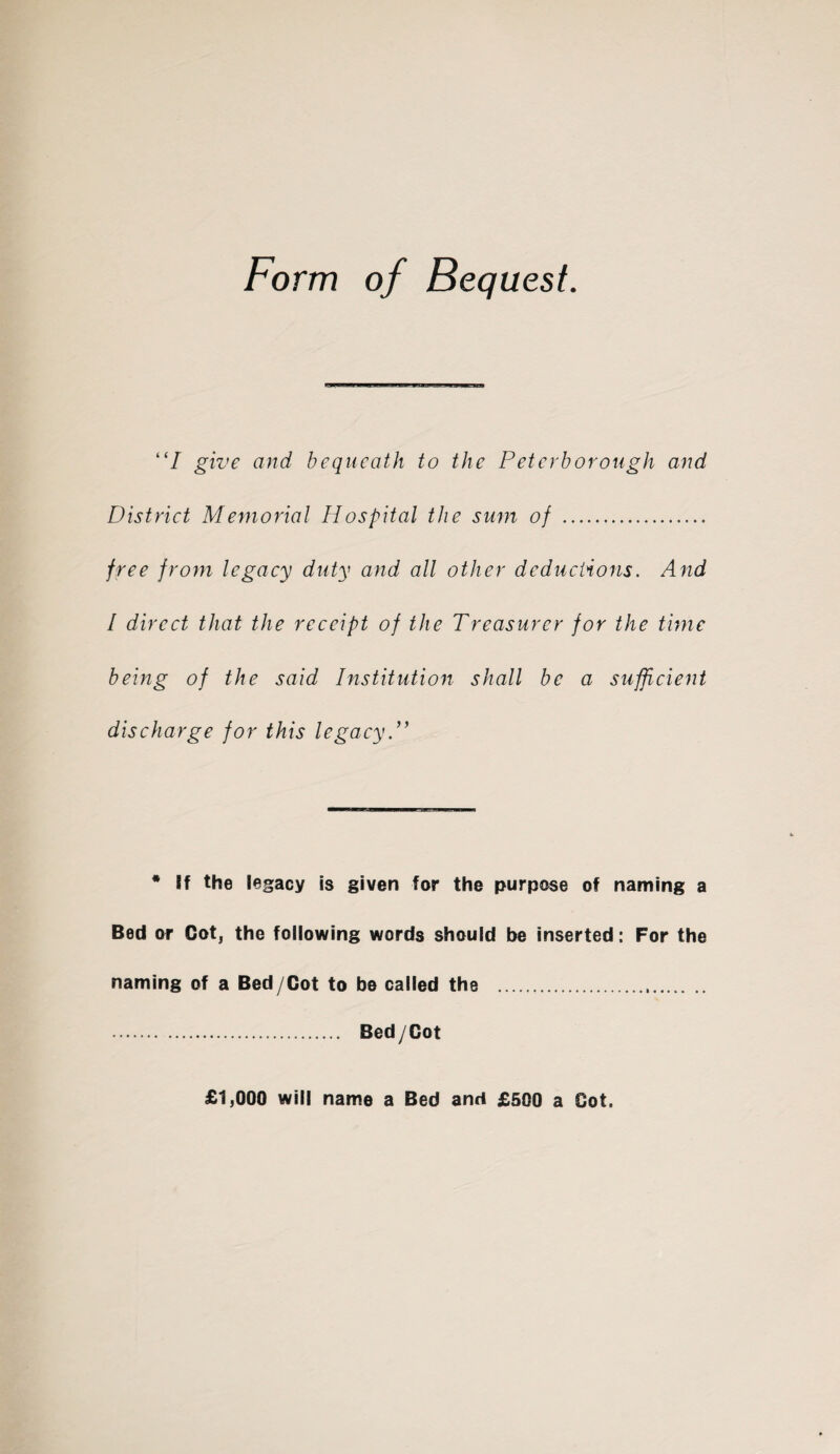 Form of Bequest. “I give and bequeath to the Peterborough and District Memorial Hospital the sum of .. free from legacy duty and all other deductions. And l direct that the receipt of the Treasurer for the time being of the said Institution shall be a sufficient discharge for this legacy * If the legacy is given for the purpose of naming a Bed or Cot, the following words should be inserted: For the naming of a Bed/Cot to be called the . . Bed/Cot £1,000 will name a Bed and £500 a Cot.