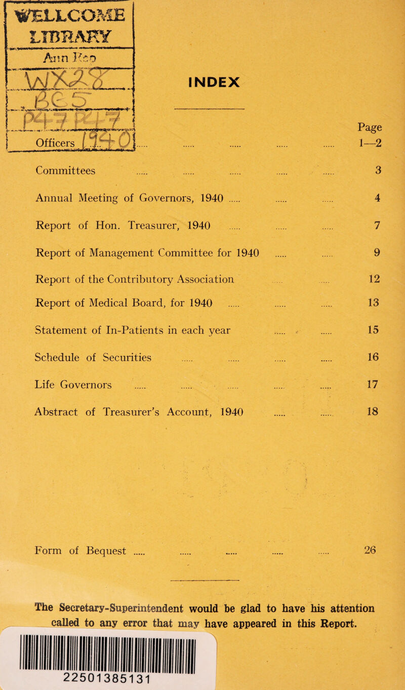 INDEX Committees * Annual Meeting of Governors, 1940 . Report of Hon. Treasurer, 1940 Report of Management Committee for 1940 Report of the Contributory Association Report of Medical Board, for 1940 Statement of In-Patients in each year Schedule of Securities Life Governors Abstract of Treasurer’s Account, 1940 Page 1—2 3 4 7 9 12 13 15 16 17 18 Form of Bequest 26 The Secretary-Superintendent would be glad to have his attention called to any error that may have appeared in this Report. I ■ 22501335131