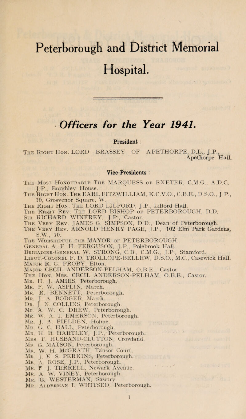 Peterborough and District Memorial Hospital. Officers for the Year 1941. President: The Right Hon. LORD BRASSEY OF APETHORPE, D.L., J.P., Apethorpe Hall. Vice-Presidents : The Most Honourable The MARQUESS of EXETER, C.M.G., A.D.C. f.P., Burghlev House, The Right Hon. The EARL FITZ WILLI AM, K.C.V.O., C.B.E., D.S.O., J.P., 10., Grosvenor Square, W. The Right Hon. The LORD LILFORD, J.P., Lilforcl Hall. The Right Rev. The LORD BISHOP of PETERBOROUGH, D.D. Sir RICHARD WINFREY, J.P., Castor. The Very Rev. JAMES G. SIMPSON, D.D., Dean of Peterborough. The Very Rev. ARNOLD HENRY PAGE, J.P., 102 Elm Park Gardens, S.W., 10. The Worshipful the MAYOR of PETERBOROUGH. General A. F. H. FERGUSON, J.P., Polebrook Hall. Brigadier-General W. STRONG, C.B., C.M.G., J.P., Stamford. Lieut.-Colonel F. D. TROLLOPE-BELLEW, D.S.O., M.C., Casewiek Hall, Major R. G. PROBY, Elton. Major CECIL ANDERSON-PELHAM, O.B.E., Castor. The Hon. Mrs. CECIL ANDERSON-PELHAM, O.B.E., Castor. Mr. H. J. AMIES, Peterborough. Mr. F. W. ASPLIN, March. Mr. R. BENNETT, Peterborough. Mr. J. A. BODGER, March. Dr. J. N. COLLINS, Peterborough. Mr. A. W. C. DREW, Peterborough. Mr. W. A. I. EMERSON, Peterborough. Mr. J. A. FIELDEN, Holme. Mr. G. C. HALL, Peterborough. Mr. H. B. HARTLEY, J.P., Peterborough. Mrs. F. HUSBAND-CLUTTON, Crowland. Mr G. MATSON, Peterborough. Mr W. H. McGRATH, Ta'nsor Court. Mr J. E S. PERKINS, Peterborough. Mr. A. ROSE, J.P., Peterborough. MR. F. j. TERRELL, Newark Avenue. MR A. W. VINEY, Peterborough. Mr. G. WESTERMAN, Sawtry. Mr. Alderman I. WHITSED, Peterborough.