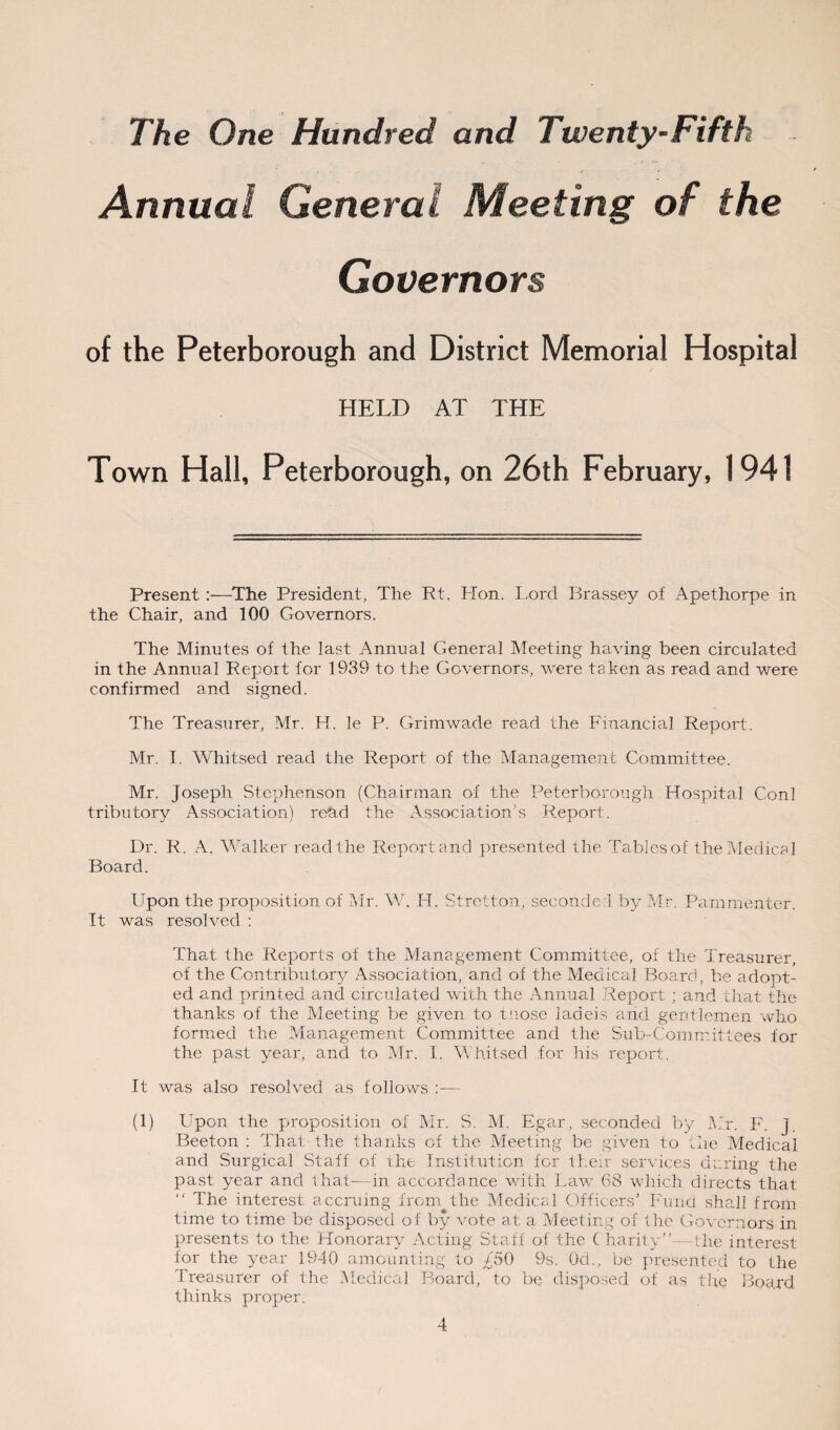 Annual General Meeting of the Governors Peterborough District Memorial Hospital HELD AT THE Town Hall, Peterborough, on 26th February, 1941 Present :—The President, The Rt. Plon. Lord Brassey of Apethorpe in the Chair, and 100 Governors. The Minutes of the last Annual General Meeting having been circulated in the Annual Report for 1939 to the Governors, were taken as read and were confirmed and signed. The Treasurer, Mr. H. le P. Grimwade read the Financial Report. Mr. I. Whitsed read the Report of the Management Committee. Mr. Joseph Stephenson (Chairman of the Peterborough Hospital Coni tributory Association) redd the Association’s Report. Dr. R. A. Walker read the Report and presented the Tables of the Medical Board. Upon the proposition of Mr. W. H. Stretton, seconde i by Mr. Pammenter. It was resolved : That the Reports of the Management Committee, of the Treasurer, of the Contributory Association, and of the Medical Board, be adopt¬ ed and printed and circulated with the Annual Report ; and that the thanks of the Meeting be given to those ladeis arid gentlemen who formed the Management Committee and the Sub-Committees for the past year, and to Mr. I. Whitsed for his report. It was also resolved as follows :— (1) Upon the proposition of Mr. S. M. Egar, seconded by Ur. F. j. Beeton : That the thanks of the Meeting be given to the Medical and Surgical Staff of the Institution for their services during the past year and that—in accordance with Law 68 which directs that  The interest accruing from the Medical Officers’ Fund shall from time to time be disposed of by vote at a Meeting of the Governors in presents to the Honorary Acting Staff of the C harity”—the interest for the year 1940 amounting to £50 9s. 0d., be presented to the Treasurer of the Medical Board, to be disposed of as the Board thinks proper.