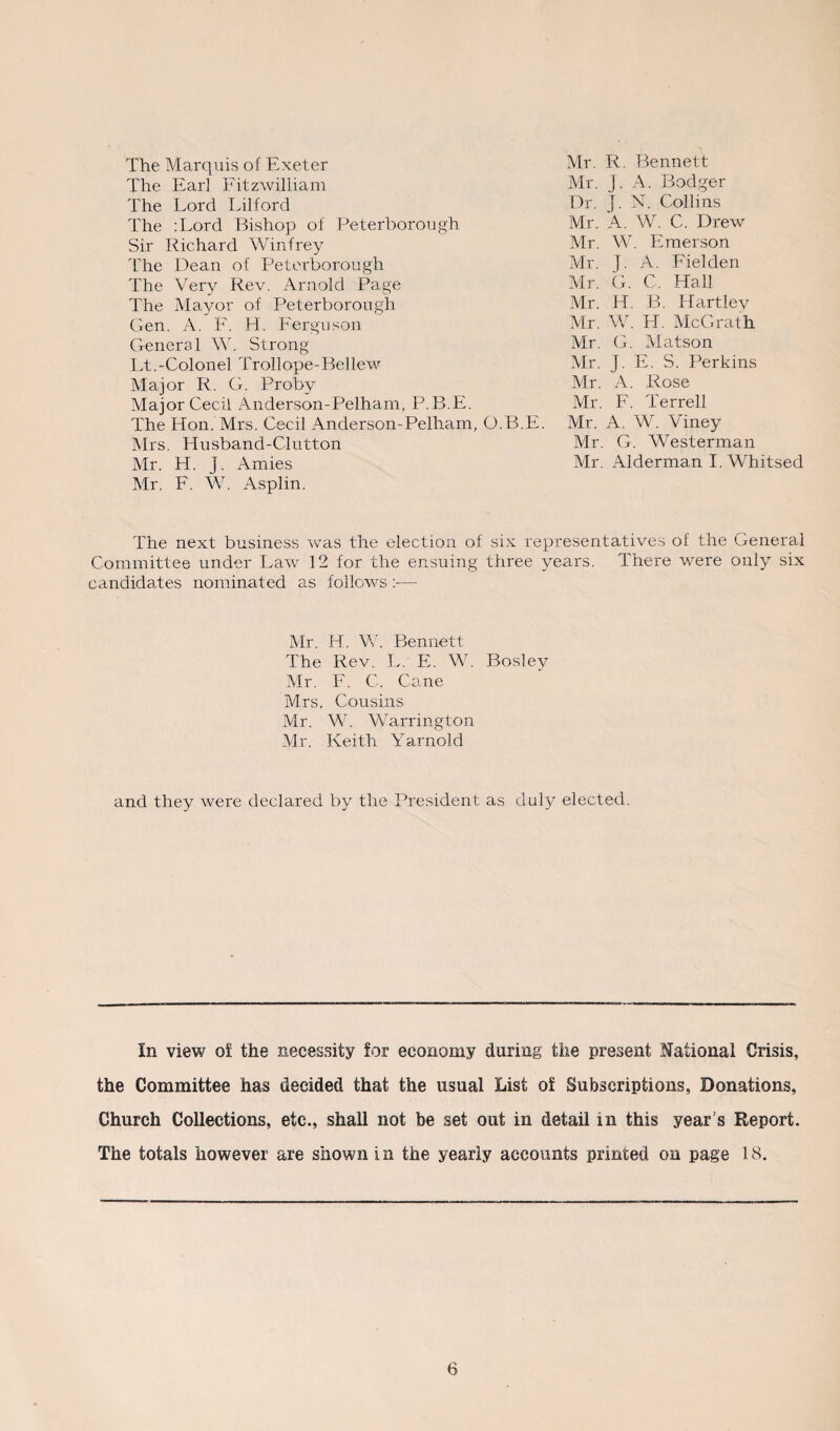 The Marquis of Exeter The Earl Fitzwilliam The Lord Lilford The :Lord Bishop of Peterborough Sir Richard Winfrey The Dean of Peterborough The Very Rev. Arnold Page The Mayor of Peterborough Gen. A. F. H. Ferguson General W. Strong Lt.-Colonel Trollope-Bellew Major R. G. Proby Major Cecil Anderson-Pelham, P.B.E. The Hon. Mrs. Cecil Anderson-Pelham, Mrs. Husband-Clutton Mr. H. J. Amies Mr. F. W. Asplin. Mr. R. Bennett Mr. j. A. Bodger Dr. J. N. Collins Mr. A. W. C. Drew Mr. W. Emerson Mr. J. A. Fielden Mr. G. C. Hall Mr. H. B. Hartley Mr. W. H. McGrath Mr. G. Matson Mr. j. E. S. Perkins Mr. A. Rose Mr. F. Terrell .B.E. Mr. A. W. ATney Mr. G. Westerman Mr. Alderman I. Whitsed The next business was the election of six representatives of the General Committee under Law 12 for the ensuing three years. There were only six candidates nominated as follows — Mr. H. W. Bennett The Rev. L. E. W. Bosley Mr. F. C. Cane Mrs. Cousins Mr. W. Warrington Mr. Keith Yarnold and they were declared by the President as duly elected. In view of the necessity for economy daring the present National Crisis, the Committee has decided that the usual List of Subscriptions, Donations, Church Collections, etc., shall not be set out in detail in this year’s Report. The totals however are shown i n the yearly accounts printed on page 18.