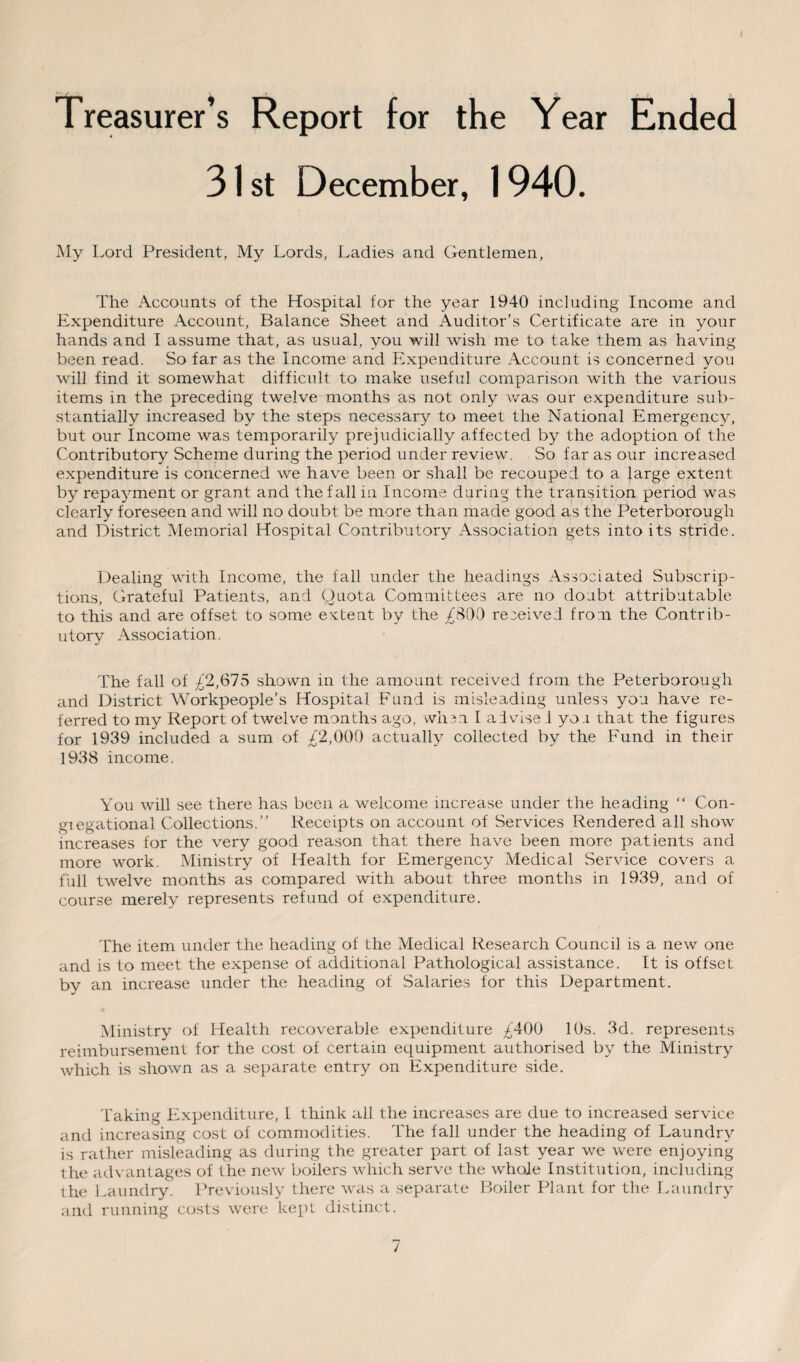 Treasurer’s Report for the Year Ended 31 st December, 1940. My Lord President, My Lords, Ladies and Gentlemen, The Accounts of the Hospital for the year 1940 including Income and Expenditure Account, Balance Sheet and Auditor’s Certificate are in your hands and I assume that, as usual, you will wish me to take them as having been read. So far as the Income and Expenditure Account is concerned you wrill find it somewhat difficult to make useful comparison with the various items in the preceding twelve months as not only was our expenditure sub¬ stantially increased by the steps necessary to meet the National Emergency, but our Income was temporarily prejudicially affected by the adoption of the Contributory Scheme during the period under review. So far as our increased expenditure is concerned we have been or shall be recouped to a large extent by repayment or grant and the fall in Income during the transition period was clearly foreseen and will no doubt be more than made good as the Peterborough and District Memorial Hospital Contributory Association gets into its stride. Dealing with Income, the fall under the headings Associated Subscrip¬ tions, Grateful Patients, and Quota Committees are no doubt attributable to this and are offset to some extent by the £800 received from the Contrib¬ utory Association. The fall of £2,615 shown in the amount received from the Peterborough and District Workpeople’s Hospital Fund is misleading unless you have re¬ ferred to my Report of twelve months ago, when. 1 aivise 1 you that the figures for 1939 included a sum of £2,000 actually collected by the Fund in their 1938 income. You will see there has been a welcome increase under the heading “ Con- giegational Collections.” Receipts on account of Services Rendered all show increases for the very good reason that there have been more patients and more work. Ministry of Health for Emergency Medical Service covers a full twelve months as compared with about three months in 1939, and of course merely represents refund of expenditure. The item under the heading of the Medical Research Council is a new one and is to meet the expense of additional Pathological assistance. It is offset by an increase under the heading of Salaries for this Department. Ministry of Health recoverable expenditure £400 10s. 3d. represents reimbursement for the cost of certain equipment authorised by the Ministry which is shown as a separate entry on Expenditure side. Taking Expenditure, I think all the increases are due to increased service and increasing cost of commodities. The fall under the heading of Laundry is rather misleading as during the greater part of last year we were enjoying the advantages of the new boilers which serve the whole Institution, including the Laundry. Previously there was a separate Boiler Plant for the Laundry and running costs were kept distinct.