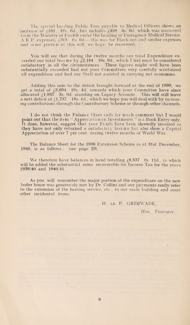 The special heading Public Fees payable to Medical Officers shows an increase of £461 19s. 6d., but includes £359 8s. Od. which was recovered from the Ministry of I fealth under the heading of Emergency Medical Service. A.E.P. expenses, £305 6s. Od.— this was for Black-out and similar expenses and seme portion of this will, we hope, be recovered. You will see that during the twelve months our total Expenditure ex¬ ceeded our total Inccme by £'2,184 16s. 9d., which I feel must be considered satisfactory in all the circumstances. These figures might well have been substantially exceeded had not your Committees very carefully scrutinised all expenditure and had our Staff not assisted in carrying out economies. Adding this sum to the deficit brought forward at the end of 1939, we get a total of £3,694 19s. 4d. towards which your Committee have since allocated £1,957 3s. Od. standing on Legacy Account. This will still leave a nett deficit of £1,737 16s. 4d., which we hope you will deal with by increas¬ ing contributions through the Contributory Scheme or through other channels. I do not think the Ealance Sheet calls fc-r much comment but I would point out that the item “ Appreciation on Investments ” is a Book Entry only. It does, however, suggest that your Fi nds have been shrewdly invested as they have not only returned a satisfactciy lucerne but also show a Capital Appreciation of over 7 per cent, during twelve months of World War. The Balance Sheet for the 1936 Extension Scheme as at 31st December, 1940, is as follows : (see page 23). We therefore have balances in hand totalling £8,537 Os. lid., to which will be added the substantial sums recoverable for Income Tax for the years 1939/40 and 1940/41. As you will remember the major portion of the expenditure on the new boiler house was generously met by Dr. Collins arid our payments really refer to the extension of the heating service, etc., to our main building and some other incidental items. H. le P. GRIMWADE, Hon. Treasurer.