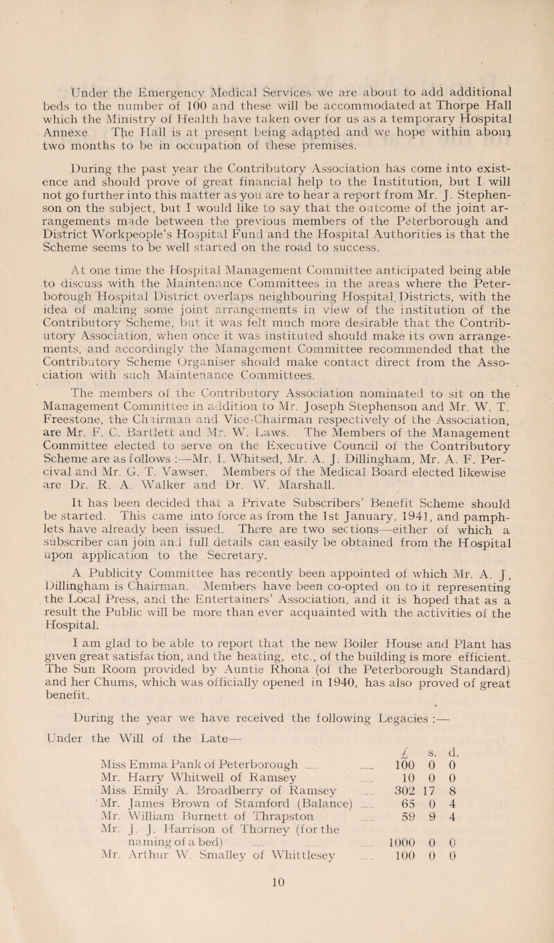Under the Emergency Medical Services we are about to add additional beds to the number of 100 and these will be accommodated at Thorpe Hall which the Ministry of Health have taken over for us as a temporary Hospital Annexe. The Hall is at present being adapted and we hope within abou^ two months to be in occupation of these premises. During the past year the Contributory Association has come into exist¬ ence and should prove of great financial help to the Institution, but I will not go further into this matter as you are to hear a report from Mr. J. Stephen¬ son on the subject, but I would like to say that the outcome of the joint ar¬ rangements made between the previous members of the Peterborough and District Workpeople’s Hospital Fund and the Hospital Authorities is that the Scheme seems to be well started on the road to success. At one time the Hospital Management Committee anticipated being able to discuss with the Maintenance Committees in the areas where the Peter¬ borough Hospital District overlaps neighbouring Hospital. Districts, with the idea of making some joint arrangements in view of the institution of the Contributory Scheme, but it was felt much more desirable that the Contrib¬ utory Association, when once it was instituted should make its own arrange¬ ments, and accordingly the Management Committee recommended that the Contributory Scheme Organiser should make contact direct from the Asso¬ ciation with such Maintenance Committees. The members of the Contributory Association nominated to sit on the Management Committee in addition to Mr. Joseph Stephenson and Mr. W. T. Freestone, the Chairman and Vice-Chairman respectively of the Association, are Mr. F. C. Bartlett and Mr. W. Daws. The Members of the Management Committee elected to serve on the Executive Council of the Contributory Scheme are as follows :—Mr. I. Whitsed, Mr. A. J. Dillingham, Mr. A. F. Per- cival and Mr. G. T. Vawser. Members of the Medical Board elected likewise are Dr. R. A. Walker and Dr. W. Marshall. It has been decided that a Private Subscribers’ Benefit Scheme should be started. This came into force as from the 1st January, 1941, and pamph¬ lets have already been, issued. There are two sections—either of which a subscriber can join and full details can easily be obtained from the Hospital upon application to the Secretary. A Publicity Committee has recently been appointed of which Mr. A. J, Dillingham is Chairman. Members have been co-opted on to it representing the Local Press, and the Entertainers’ Association, and it is hoped that as a result the Public will be more than ever acquainted with the activities of the Hospital. I am glad to be able to report that the new Boiler House and Plant has given great satisfac tion, and the heating, etc., of the building is more efficient. The Sun Room provided by Auntie Rhona (of the Peterborough Standard) and her Chums, which was officially opened in 1940, has also proved of great benefit. During the year we have received the following Legacies :— Under the Will of the Late— £ s. d. Miss Emma Pank of Peterborough . 100 0 0 Mr. Harry Whitwell of Ramsey 10 0 0 Miss Emily A. Broadberry of Ramsey . 302 17 8 Mr. James Brown of Stamford (Balance) . 65 0 4 Mr. William Burnett of Thrapston 59 9 4 Mr. J. j. Harrison of Thorney (f or the naming of a bed) . 1000 0 0 Mr. Arthur W. Smalley of Whittlesey . 100 0 0