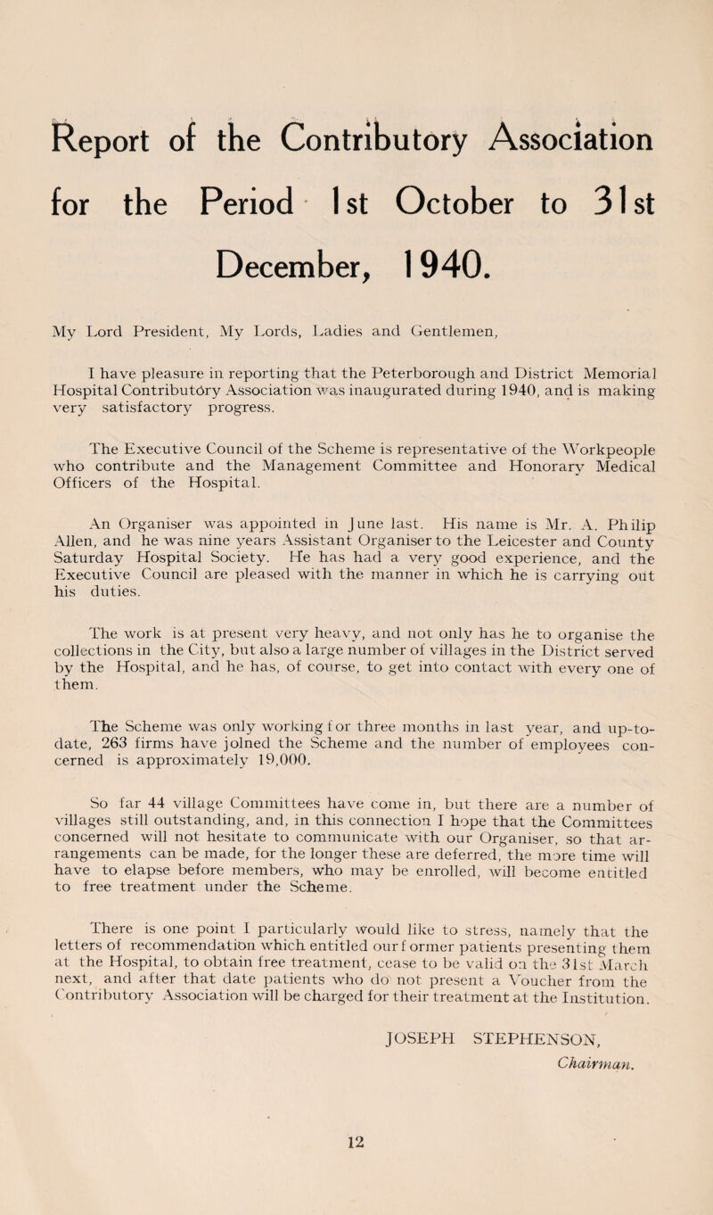 Report of the Contributory Association for the Period 1 st October to 31 st December, 1940. My Lord President, My Lords, Ladies and Gentlemen, I have pleasure in reporting that the Peterborough and District Memorial Hospital Contributory Association was inaugurated during 1940, and is making very satisfactory progress. The Executive Council of the Scheme is representative of the Workpeople who contribute and the Management Committee and Honorary Medical Officers of the Hospital. An Organiser was appointed in June last. His name is Mr. A. Philip Allen, and he was nine years Assistant Organiser to the Leicester and County Saturday Hospital Society. He has had a very good experience, and the Executive Council are pleased with the manner in which he is carrying out his duties. The work is at present very heavy, and not only has he to organise the collections in the City, but also a large number of villages in the District served by the Hospital, and he has, of course, to get into contact with every one of them. The Scheme was only working for three months in last year, arid up-to- date, 263 firms have joined the Scheme and the number of employees con¬ cerned is approximately 19,000. So far 44 village Committees have come in, but there are a number of villages still outstanding, and, in this connection I hope that the Committees concerned will not hesitate to communicate with our Organiser, so that ar¬ rangements can be made, for the longer these are deferred, the more time will have to elapse before members, who may be enrolled, will become eutitled to free treatment under the Scheme. There is one point I particularly would like to stress, namely that the letters of recommendation which entitled our f ormer patients presenting them at the Hospital, to obtain free treatment, cease to be valid on the 31st March next, and after that date patients who do not present a Voucher from the Contributory Association will be charged for their treatment at the Institution. / JOSEPH STEPHENSON, Chairman.