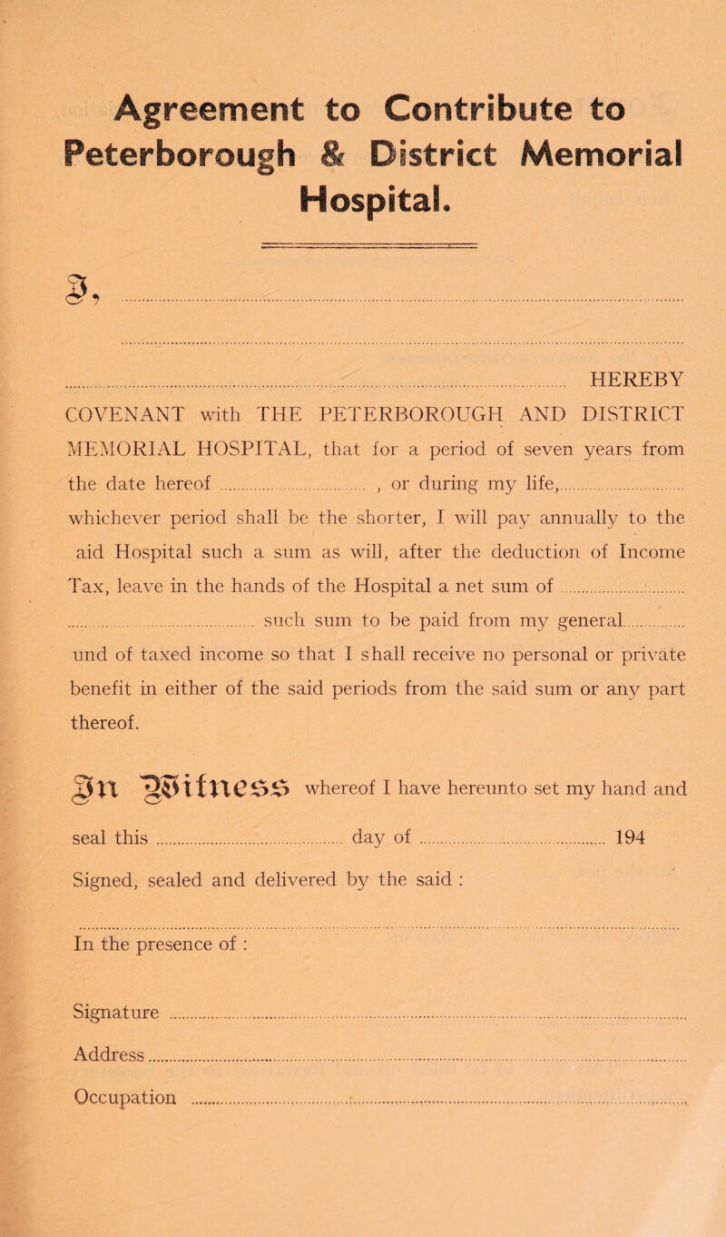 Agreement to Contribute to Peterborough & District Memorial Hospital. . HEREBY COVENANT with THE PETERBOROUGH AND DISTRICT MEMORIAL HOSPITAL, that for a period of seven years from the date hereof . , or during my life,. whichever period shall be the shorter, I will pay annually to the aid Hospital such a sum as will, after the deduction of Income Tax, leave in the hands of the Hospital a net sum of.:. . such sum to be paid from my general. und of taxed income so that I shall receive no personal or private benefit in either of the said periods from the said sum or any part thereof. nsHfness whereof I have hereunto set my hand and seal this . day of... 194 Signed, sealed and delivered by the said : In the presence of : Signature . Address..... Occupation ...........