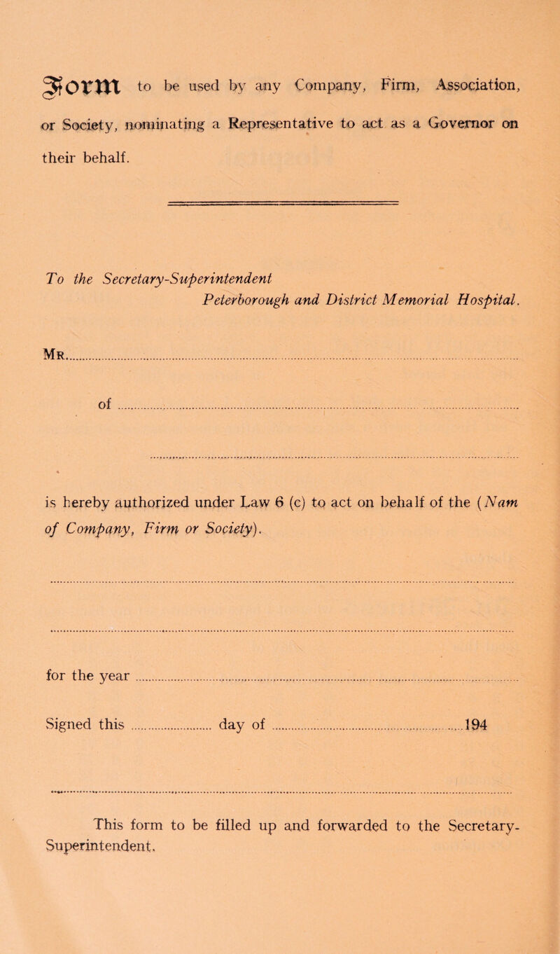 ^torrn to be used by any Company, Firm, Association, or Society, nominating a Representative to act as a Governor on their behalf. To the Secretary-Superintendent Peterborough and District Memorial Hospital. Mr of is hereby authorized under Law 6 (c) to act on behalf of the (Nam of Company, Firm or Society). for the year.............. Signed this . day of ........194 This form to be filled up and forwarded to the Secretary- Superintendent,