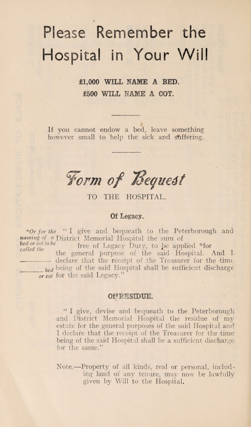 Please Remember the Hospital in Your Will £1.000 WILL NAME A BED. £500 WILL NAME A COT. If you cannot endow a bed, leave something however small to help the sick and suffering. Worm of 73eque6t TO THE HOSPITAL. Of Legacy. * Or for the “ I give and bequeath to the Peterborough and naming of a District Memorial Hospital the sum of hed:or cot to he free of Legacy Duty, to be applied *for the general purpose of the said Hospital. And I . declare that the receipt of the Treasurer for the time bed being of the said Hospital shall be sufficient discharge or cot for the said Legacy.” QffBESIBUE.  I give, devise and bequeath to the Peterborough and District Memorial Hospital the residue of my estate for the general purposes of the said Hospital and I declare that the receipt of the Treasurer for the time being of the said Hospital shall be a sufficient discharge for the same.” Note.—Property of all kinds, real or personal, includ¬ ing land of any tenure, may now be lawfully given by Will to the Hospital.
