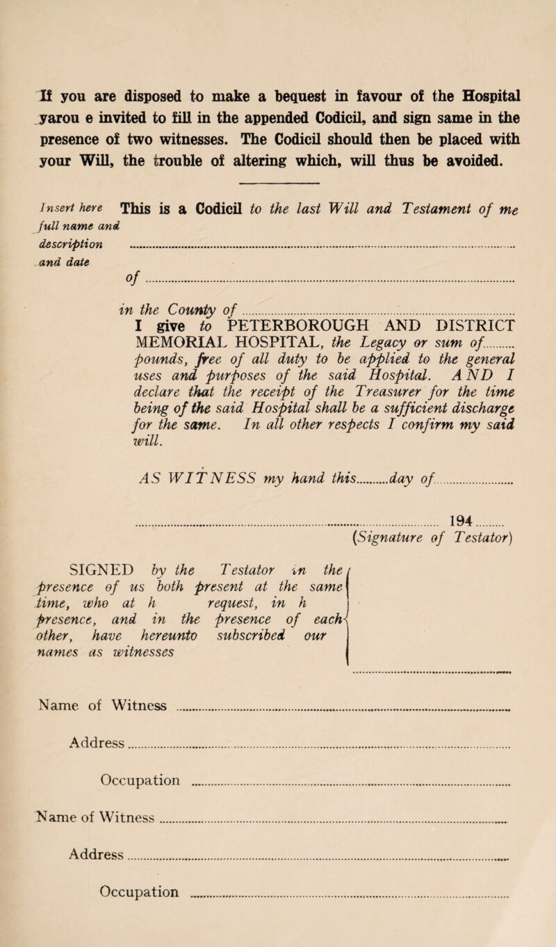 If you are disposed to make a bequest in favour of the Hospital yarou e invited to fill in the appended Codicil, and sign same in the presence of two witnesses. The Codicil should then be placed with your Will, the trouble of altering which, will thus be avoided. Insert here This is a Codicil to the last Will and Testament of me full name and description .... and date Of. in the County of.. I give to PETERBOROUGH AND DISTRICT MEMORIAL HOSPITAL, the Legacy or sum of.. pounds, free of all duty to he applied to the general uses and purposes of the said Hospital. AND I declare that the receipt of the Treasurer for the time being of the said Hospital shall he a sufficient discharge for the same. In all other respects I confirm my said will. AS WITNESS my hand this.day of. . 194. (Signature of Testator) SIGNED hy the Testator the < presence of us both present at the same time, who at h request, in h presence, and in the presence of each- other, have hereunto subscribed our names as witnesses Name of Witness .. Address. Occupation Name of Witness. Address. Occupation