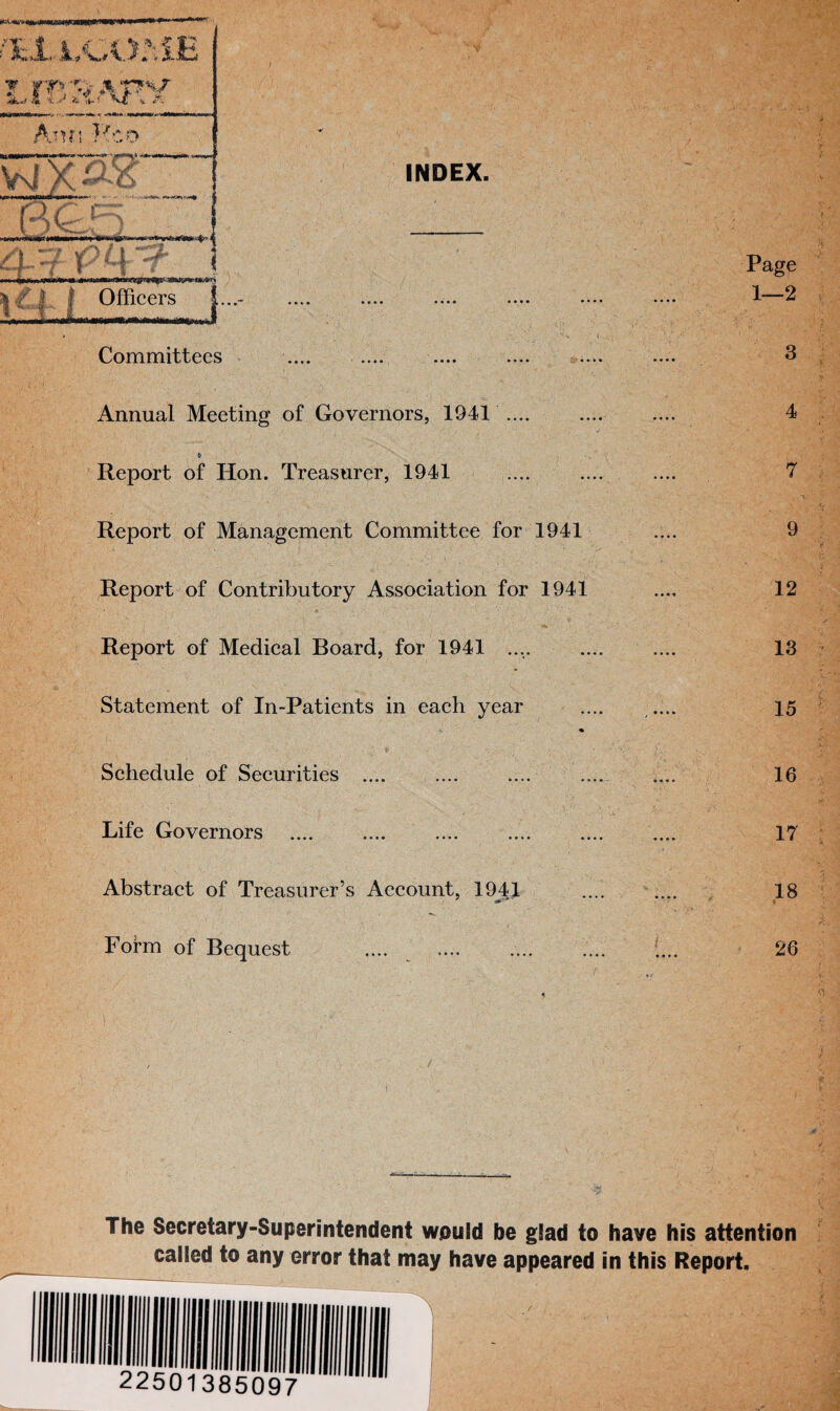 INDEX. Lj. . 4_y Ph-?- i mi W «■ < 111— r*v<V^ire&--m&ll*et*frT* Officers I Committees .... .... .... .... Annual Meeting of Governors, 1941 .... t- Report of Hon. Treasurer, 1941 Report of Management Committee for 1941 Report of Contributory Association for 1941 I ' • I • /• Hi' Report of Medical Board, for 1941 .... Statement of In-Patients in each year Schedule of Securities .... Life Governors Abstract of Treasurer’s Account, 1941 Form of Bequest Page 1—2 3 4 7 9 12 13 15 16 17 18 26 The Secretary-Superintendent would be g!ad to have his attention caiied to any error that may have appeared in this Report.