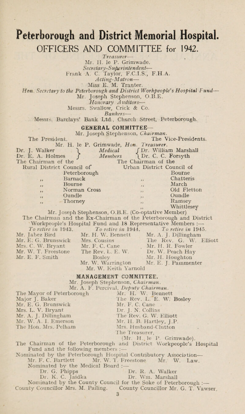 OFFICERS AND COMMITTEE, for 1942. Treasurer— Mr. Ii. le P. Grimwade. Secre tary- Supe rinten den t— Frank A. C. Taylor, F.C.I.S., F.H.A. A cling-Matron— Miss E. M. Tranter. Hon. Secretary to the Peterborough and District Workpeople’s Hospital Fund— Mr. Joseph Stephenson, O.B.E. Honorary A uditors— Messrs. Swallow, Crick & Co. Bankers— Messrs. Barclays’ Bank Ltd., Church Street, Peterborough. GENERAL COMMITTEE Mr. Joseph Stephenson, Chairman. The President. The Vice-Presidents. Mr. H. le P. Grimwade, Hon. Treasurer. Dr. J. Walker J Medical fDr. William Marshall Dr. E. A. Holmes / Members \Dr. C. C. Forsyth The Chairman of the Urban District Council of Bourne ,, Chatteris ,, March ,, Old Fletton ,, Oundle ,, Ramsey ,, Whittlesey Mr. Joseph Stephenson, O.B.E. (Co-optative Member) The Chairman and the Ex-Chairman of the Peterborough and District Workpeople’s Hospital Fund and 18 Representative Members The Chairman of the Rural District Council of Peterborough ,, Barnack ,, Bourne ,, Norman Cross ,, Oundle ,, Thorney To retire in 1943. Mr. Jabez Bird Air. E. G. Brunswick Mrs. C. W. Bryant Mr. W. T. Freestone Air. E. F. Smith To retire in 1944 Air. H. W. Bennett Mrs. Cousins Air. F. C. Cane The Rev. L. E. W. Bosley Air. W. Warrington Air. W. Keith Yarnold To retire in 1945. Air. A. J. Dillingham The Rev. G. W. Elliott Air. H. R. Fowler Dr. W. Peach Hay Mr. H. Houghton Air. E. J. Pammenter The Mayor of Peterborough Major J. Baker Air. E. G. Brunswick Mrs. L. V. Bryant Mr. A. J. Dillingham Air. W. A. I. Emerson The Hon. Airs. Pelham 1VIANAGEMENT COMMITTEE. Mr. Joseph Stephenson, Chairman. Air. A. F. Percival, Deputy Chairman. Air. H. W. Bennett The Rev. L/E. W. Bosley Mr. F. C. Cane Dr. J. N. Collins The Rev. G. W. Elliott Air. H. B. Hartley, J.P. Mrs. Husband-Clutton The Treasurer. (Air. H. le P. Grimwade). The Chairman of the Peterborough and District Workpeople's Hospital Fund and the following members :— Nominated by the Peterborough Hospital Contributory Association— Air. F. C. Bartlett Mr. W. T. Freestone Air. W. Law. Nominated by the Medical Board :— Dr. G. Phipps Dr. R. A. Walker Dr. K. C. Jaidka Dr. Wrn. Alarshall Nominated by the County Council for the Soke of Peterborough :— County Councillor Airs. Al. Pailing. County Councillor Air. G. T. Vawser