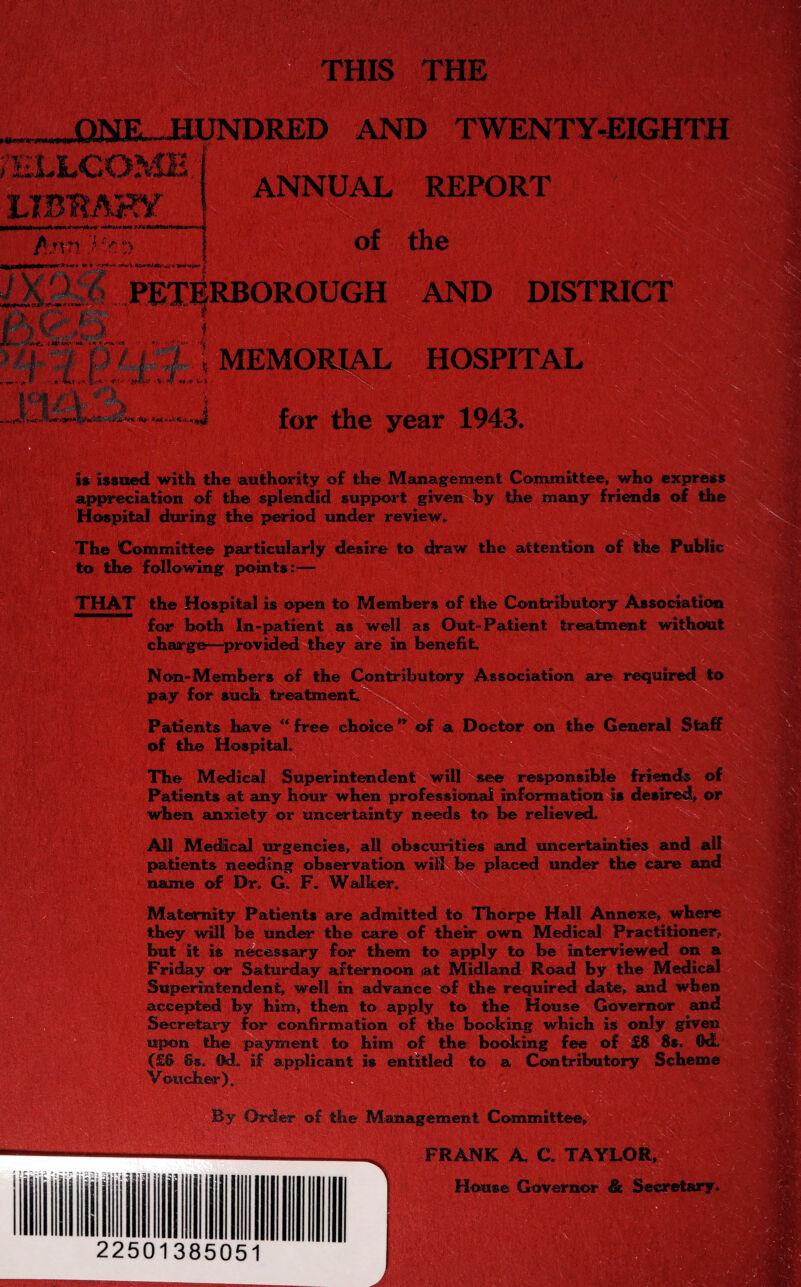 HIS THE ONE HUNDRED AND TWENTY-EIGHTH WELLCOME Ann i ANNUAL REPORT of the . r- v • a v*9*i*’ % PETERBOROUGH AND DISTRICT EM HOSPITAL for the year 1943. is issued with the authority of the Management Committee, who express appreciation of the splendid support given by the many friends of the Hospital during the period under review* The Committee particularly desire to draw the attention of the Public to the following points:— THAT the Hospital is open to Members of the Contributory Association for both In-patient as well as Out-Patient treatment without charge—provided they are in benefit. Non-Members of the Contributory Association are required to pay for such treatment. Patients have “ free choice ** of a Doctor on the General Staff of the Hospital. The Medical Superintendent will see responsible friends of Patients at any hour when professional information is desired, or when anxiety or uncertainty needs to be relieved. ’ * All Medical urgencies, all obscurities and uncertainties and all patients needing observation will be placed under the care and name of Dr. G. F. Walker. Maternity Patients are admitted to Thorpe Hall Annexe, where they will be under the care of their own Medical Practitioner, but it; is necessary for them to apply to be interviewed Friday or Saturday afternoon at Midland Road by the Medi Superintendent, well in advance of the required date, and accepted by him, then to apply to the House Governor Secretary for confirmation of the booking which is only upon the payment to him of the booking fee of £8 8* (£& Ss. ©d. if applicant is entitled to a Contributory Sch« Voucher). By Order of the Management Committee, FRANK A C. TAYLOR, House Governor & 22501385051