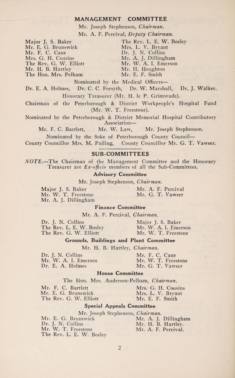 MANAGEMENT COMMITTEE Mr. Joseph Stephenson, Chairman. Mr. A. F. Percival, Deputy Chairman. Major J. S. Baker Mr. E. G. Brunswick Mr. F. C. Cane M rs. G. H. Cousins The Rev. G. W. Elliott Mr. H. B. Hartley The Hon. Mrs. Pelham The Rev. L. E. W. Bosley Mrs. L. V. Bryant Dr. J. N. Collins Mr. A. J. Dillingham Mr. W. A. I. Emerson Mr. H. Houghton Mr. E. F. Smith Nominated by the Medical Officers— Dr. E. A. Holmes, Dr. C. C. Forsyth, Dr. W. Marshall, Dr. J. Walker. Honorary Treasurer (Mr. H. le P. Grimwade). Chairman of the Peterborough & District Workpeople’s Hospital Fund (Mr. W. T. Freestone). Nominated by the Peterborough & District Memorial Hospital Contributory Association— Mr. F. C. Bartlett, Mr. W. Law, Mr. Joseph Stephenson. Nominated by the Soke of Peterborough County Council— County Councillor Mrs. M. Pailing, County Councillor Mr. G. T. Vawser. SUBCOMMITTEES NOTE.—The Chairman of the Management Committee and the Honorary Treasurer are Ex-officio members of all the Sub-Committees. Advisory Committee Mr. Joseph Stephenson, Chairman. Major J. S. Baker Mr. A. F. Percival Mr. W. T. Freestone Mr. G. T. Vawser Mr. A. J. Dillingham Finance Committee Mr. A. F. Percival, Chairman. Dr. J. N. Collins Major J. S. Baker The Rev. L. E. W. Bosley Mr. W. A. I. Emerson The Rev. G. W. Elliott Mr. W. T. Freestone Grounds, Buildings and Plant Committee Mr. H. B. Hartley, Chairman. Dr. J. N. Collins Mr. F. C. Cane Mr. W. A. I. Emerson Mr. W. T. Freestone Dr. E. A. Holmes Mr. G. T. Vawser House Committee The Hon. Mrs. Anderson-Pelham, Chairman. Mr. F. C. Bartlett Mrs. G. H. Cousins Mr. E. G. Brunswick Mrs. L. V. Bryant The Rev. G. W. Elliott Mr. E. F. Smith Special Appeals Committee Mr. Joseph Stephenson, Chairman. Mr. E. G. Brunswick Mr. A. J. Dillingham Dr. J. N. Collins Mr. H. B. Hartley. Mr. W. T. Freestone Mr. A. F, Percival. The Rev. L. E. W. Bosley