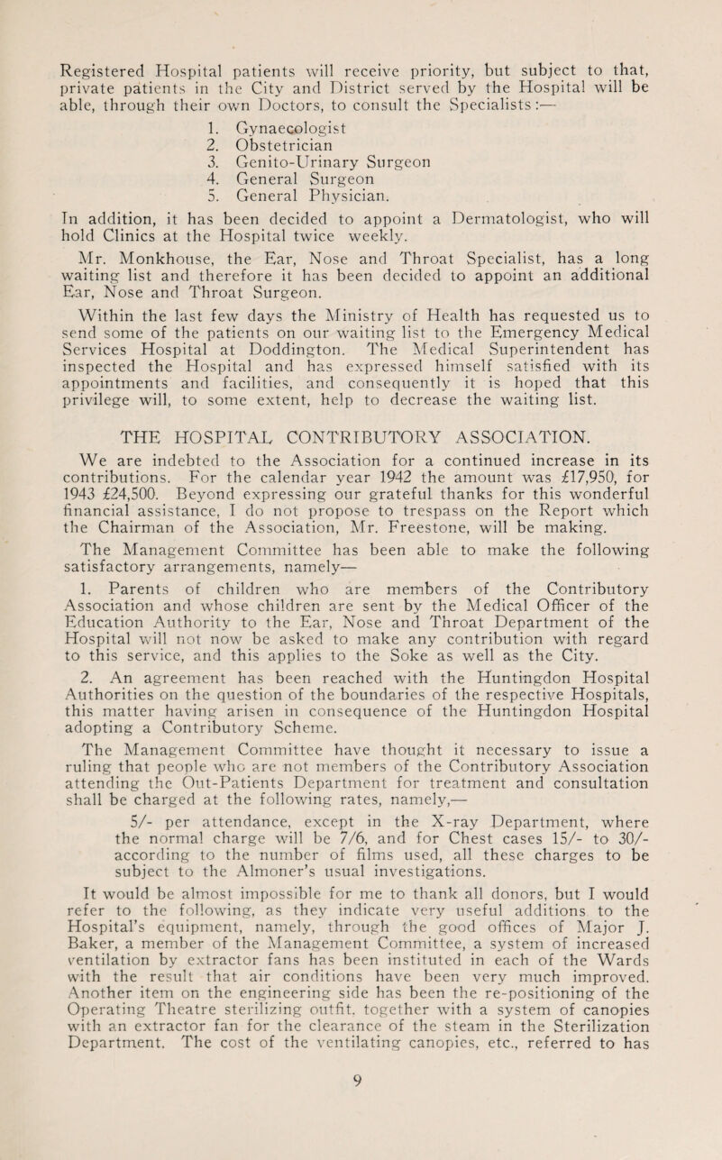 Registered Hospital patients will receive priority, but subject to that, private patients in the City and District served by the Hospital will be able, through their own Doctors, to consult the Specialists:— 1. Gynaecologist 2. Obstetrician 3. Genito-Urinary Surgeon 4. General Surgeon 5. General Physician. In addition, it has been decided to appoint a Dermatologist, who will hold Clinics at the Hospital twice weekly. Mr. Monkhouse, the Ear, Nose and Throat Specialist, has a long waiting list and therefore it has been decided to appoint an additional Ear, Nose and Throat Surgeon. Within the last few days the Ministry of Health has requested us to send some of the patients on our waiting list to the Emergency Medical Services Hospital at Doddington. The Medical Superintendent has inspected the Hospital and has expressed himself satisfied with its appointments and facilities, and consequently it is hoped that this privilege will, to some extent, help to decrease the waiting list. THE HOSPITAL CONTRIBUTORY ASSOCIATION. We are indebted to the Association for a continued increase in its contributions. For the calendar year 1942 the amount was £17,950', for 1943 £24,500. Beyond expressing our grateful thanks for this wonderful financial assistance, I do not propose to trespass on the Report which the Chairman of the Association, Mr. Freestone, will be making. The Management Committee has been able to make the following satisfactory arrangements, namely— 1. Parents of children who are members of the Contributory Association and whose children are sent by the Medical Officer of the Education Authority to the Ear, Nose and Throat Department of the Hospital will not now be asked to make any contribution with regard to this service, and this applies to the Soke as well as the City. 2. An agreement has been reached with the Huntingdon Hospital Authorities on the question of the boundaries of the respective Hospitals, this matter having arisen in consequence of the Huntingdon Hospital adopting a Contributory Scheme. The Management Committee have thought it necessary to issue a ruling that people who are not members of the Contributory Association attending the Out-Patients Department for treatment and consultation shall be charged at the following rates, namely,— 5/- per attendance, except in the X-ray Department, where the normal charge will be 7/6, and for Chest cases 15/- to 30/- according to the number of films used, all these charges to be subject to the Almoner’s usual investigations. It would be almost impossible for me to thank all donors, but I would refer to the following, as they indicate very useful additions to the Hospital’s equipment, namely, through the good offices of Major J. Baker, a member of the Management Committee, a system of increased ventilation by extractor fans has been instituted in each of the Wards with the result that air conditions have been very much improved. Another item on the engineering side has been the re-positioning of the Operating Theatre sterilizing outfit, together with a system of canopies with an extractor fan for the clearance of the steam in the Sterilization Department. The cost of the ventilating canopies, etc., referred to has