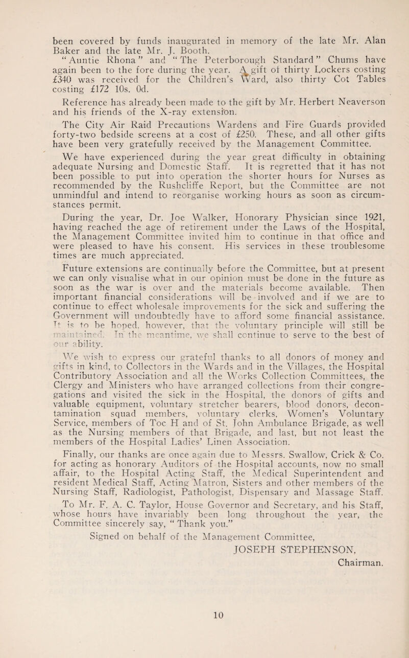 been covered by funds inaugurated in memory of the late Mr. Alan Baker and the late Mr. J. Booth. “Auntie Rhona ” and “The Peterborough Standard” Chums have again been to the fore during the year. A gift of thirty Lockers costing £340 was received for the Children’s Ward, also thirty Cot Tables costing £172 10s. Od. Reference has already been made to the gift by Mr. Herbert Neaverson and his friends of the X-ray extension. The City Air Raid Precautions Wardens and Fire Guards provided forty-two bedside screens at a cost of £250. These, and all other gifts have been very gratefully received by the Management Committee. We have experienced during the year great difficulty in obtaining adequate Nursing and Domestic Staff. It is regretted that it has not been possible to put into operation the shorter hours for Nurses as recommended by the Rushcliffe Report, but the Committee are not unmindful and intend to reorganise working hours as soon as circum¬ stances permit. During the year, Dr. Joe Walker, Honorary Physician since 1921, having reached the age of retirement under the Laws of the Hospital, the Management Committee invited him to continue in that office and were pleased to have his consent. His services in these troublesome times are much appreciated. Future extensions are continually before the Committee, but at present we can only visualise what in our opinion must be done in the future as soon as the war is over and the materials become available. Then important financial considerations will be involved and if we are to continue to effect wholesale improvements for the sick and suffering the Government will undoubtedly have to afford some financial assistance. Tf is to be hoped, however, that the voluntary principle will still be maintained. In the meantime, we shall continue to serve to the best of our ability. We wish to express our grateful thanks to all donors of money and gifts in kind, to Collectors in the Wards and in the Villages, the Hospital Contributory Association and all the Works Collection Committees, the Clergy and Ministers who have arranged collections from their congre¬ gations and visited the sick in the Hospital, the donors of gifts and valuable equipment, voluntary stretcher bearers, blood donors, decon¬ tamination squad members, voluntary clerks, Women’s Voluntary Service, members of Toe H and of St. Tohn Ambulance Brigade, as well as the Nursing members of that Brigade, and last, but not least the members of the Hospital Ladies’ Linen Association. Finally, our thanks are once again due to Messrs. Swallow, Crick & Co. for acting as honorary Auditors of the Hospital accounts, now no small affair, to the Hospital Acting Staff, the Medical Superintendent and resident Medical Staff, Acting'Matron, Sisters and other members of the Nursing Staff, Radiologist, Pathologist, Dispensary and Massage Staff. To Mr. F. A. C. Taylor, House Governor and Secretary, and his Staff, whose hours have invariably been long throughout the year, the Committee sincerely say, “ Thank you.” Signed on behalf of the Management Committee, JOSEPH STEPHENSON, Chairman.