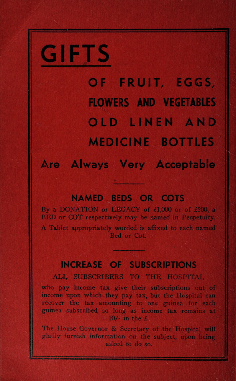 WJL\ ,r- ; v>: - {MwISR&m i'.V m-: J or 01 By a DONATION or LEGACY of ; BED or COT respectively may be named in A Tablet appropriately worded is affixed to Bed or Ml INCREASE OF SUI ALL SUBSCRIBERS TO who pay income tax give their subscriptions out of income upon which they pay tax, but the WacuIhi recover the tax amounting t< guinea subscribed so long as inc< 3/- in the £ remain* The House Governor 8z Secretary of the Ho furnish information on the subject, to do so. upon vi,-. :• .• '1 >9.1.