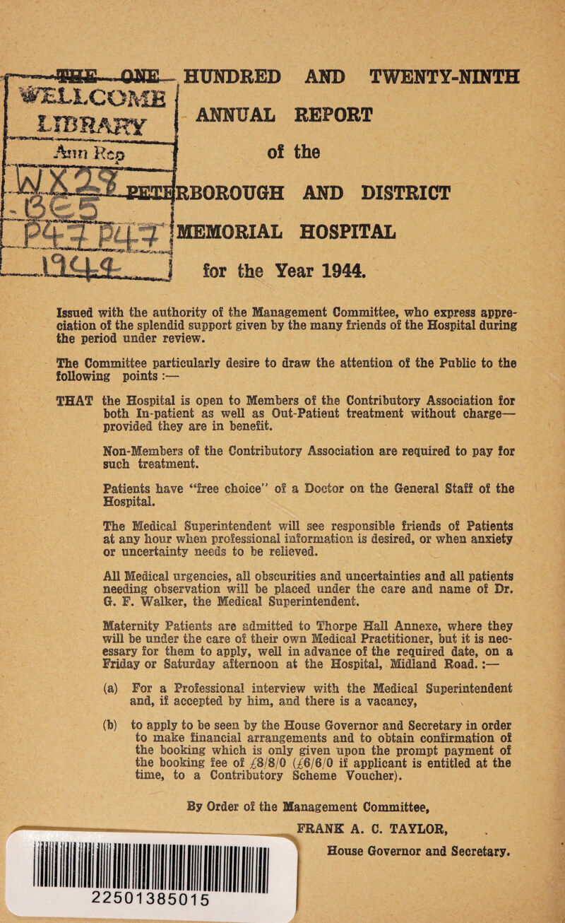 WELLCOME library Ann Re HUNDRED AND TWENTY-NINTH ANNUAL REPORT AND DISTRICT MEMORIAL HOSPITAL for the Year 1944. Issued with the authority of the Management Committee, who express appre¬ ciation of the splendid support given by the many friends of the Hospital during the period under review. The Committee particularly desire to draw the attention of the Public to the following points :— THAT the Hospital is open to Members of the Contributory Association for both In-patient as well as Out-Patient treatment without charge— provided they are in benefit. Non-Members of the Contributory Association are required to pay for such treatment. Patients have “free choice” of a Doctor on the General Staff of the Hospital. The Medical Superintendent will see responsible friends of Patients at any hour when professional information is desired, or when anxiety or uncertainty needs to be relieved. All Medical urgencies, all obscurities and uncertainties and all patients needing observation will be placed under the care and name of Dr. G. F. Walker, the Medical Superintendent. Maternity Patients are admitted to Thorpe Hall Annexe, where they will be under the care of their own Medical Practitioner, but it is nec¬ essary for them to apply, well in advance of the required date, on a Friday or Saturday afternoon at the Hospital, Midland Road.:— (a) For a Professional interview with the Medical Superintendent and, if accepted by him, and there is a vacancy, (b) to apply to be seen by the House Governor and Secretary in order to make financial arrangements and to obtain confirmation of the booking which is only given upon the prompt payment of the booking fee of ^8/8/0 (£6/6/0 if applicant is entitled at the time, to a Contributory Scheme Voucher). By Order of the Management Committee, FRANK A. C. TAYLOR, House Governor and Secretary.