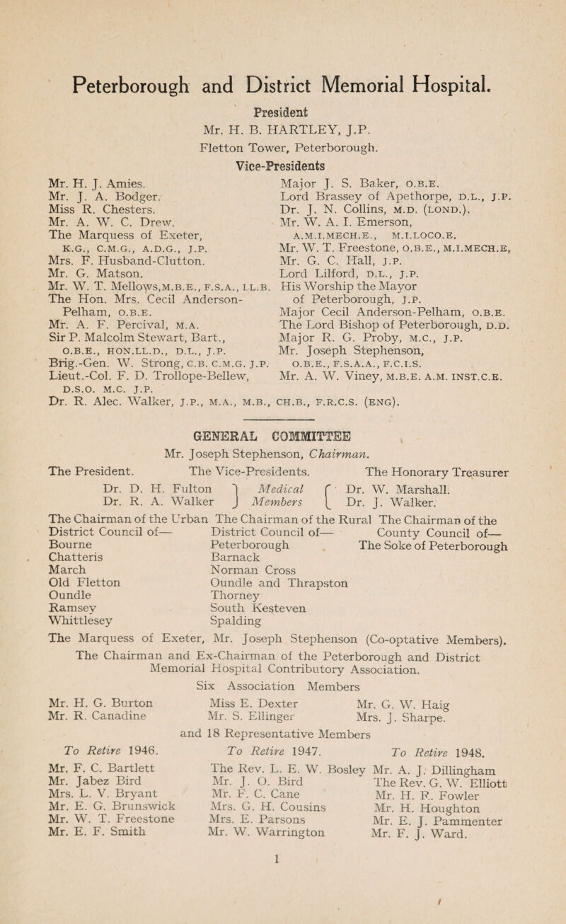 Peterborough and District Memorial Hospital. President Mr. H. B. HARTLEY, J.P. Fletton Tower, Peterborough. Vice-Presidents Mr. H. J. Amies. Mr. J. A. Bodger. Miss R. Chesters. Mr. A. W. C. Drew. The Marquess of Exeter, K.G., C.M.G., A.D.G., J.P. Mrs. F. Husband-Clutton. Mr. G. Matson. Mr. W. T. Mellows,m.b.e., f.s.a., ll.b. The Hon. Mrs. Cecil Anderson- Pelham, o.b.e. Mr. A. F. Percival, m.a. Sir P. Malcolm Stewart, Bart., O.B.E., HON.LL.D., D.L., J.P. Brig.-Gen. W. Strong, c.b. c.m.g. j.p. Lieut.-Col. F. D. Trollope-Bellew, D.S.O. M.C. J.P. Dr. R. Alec. Walker, j.p., m.a., m.b., Major J. S. Baker, o.b.e. Lord Brassey of Apethorpe, d.l., j.p. Dr. J. N. Collins, m.d. (lond.). Mr. W. A. I. Emerson, A.M.I.MECH.E., M.I.LOCO.E. Mr. W. T. Freestone, o.b.e., m.i.mech.e, Mr. G. C. Hall, j.p. Lord Lilford, d.l., j.p. His Worship the Mayor of Peterborough, j.p. Major Cecil Anderson-Pelham, o.b.e. The Lord Bishop of Peterborough, d.d. Major R. G. Proby, m.c., j.p. Mr. Joseph Stephenson, O.B.E., F.S.A.A., F.C.I.S. Mr. A. W. Viney, m.b.e. a.m. inst.c.e. CH.B., F.R.C.S. (ENG). GENERAL COMMITTEE Mr. Joseph Stephenson, Chairman. The President. Dr. D. H. The Vice-Presidents. The Honorary Treasurer Fulton 1 Medical f Dr. W. Marshall. Dr. R. A. Walker J Members Dr. J. Walker. Urban The Chairman of the Rural The Chairman of the District Council of— County Council of— Peterborough The Soke of Peterborough The Chairman of the District Council of— Bourne Chatteris March Old Fletton Oundle Ramsey Whittlesey Bamack Norman Cross Oundle and Thrapston Thorney South Kesteven Spalding The Marquess of Exeter, Mr. Joseph Stephenson (Co-optative Members). The Chairman and Ex-Chairman of the Peterborough and District Memorial Hospital Contributory Association. Six Association Members Mr. H. G. Burton Mr. R. Canadine and Miss E. Dexter Mr. G. W. Haig Mr. S. Ellinger Mrs. J. Sharpe. 18 Representative Members To Retire 1946. Mr. F. C. Bartlett Mr. Jabez Bird Mrs. L. V. Bryant Mr. E. G. Brunswick Mr. W. T. Freestone Mr. E. F. Smith To Retire 1947. To Retire 1948. The Rev. L. E. W. Bosley Mr. A. J. Dillingham Mr. J. O. Bird Mr. F. C. Cane Mrs. G. H. Cousins Mrs. E. Parsons Mr. W. Warrington The Rev. G. W. Elliott Mr. H. R. Fowler Mr. H. Houghton Mr. E. J. Pammenter Mr. F. J. Ward. 1 /