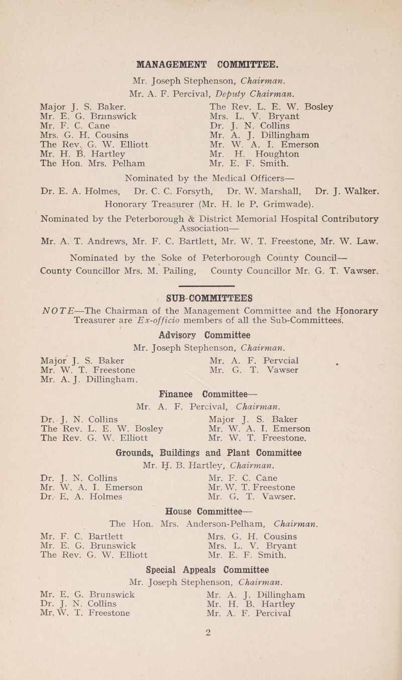 MANAGEMENT COMMITTEE. Mr. Joseph Stephenson, Chairman. Mr. A. F. Percival, Deputy Chairman. Major J. S. Baker. Mr. E. G. Brunswick Mr. F. C. Cane Mrs. G. H. Cousins The Rev. G. W. Elliott Mr. H. B. Hartley The Hon. Mrs. Pelham The Rev. L. E. W. Bosley Mrs. L. V. Bryant Dr. J. N. Collins Mr. A. J. Dillingham Mr. W. A. I. Emerson Mr. H. Houghton Mr. E. F. Smith. Nominated by the Medical Officers— Dr. E. A. Holmes, Dr. C. C. Forsyth, Dr. W. Marshall, Dr. J. Walker. Honorary Treasurer (Mr. H. le P. Grimwade). Nominated by the Peterborough & District Memorial Hospital Contributory Association— Mr. A. T. Andrews, Mr. F. C. Bartlett, Mr. W. T. Freestone, Mr. W. Law. Nominated by the Soke of Peterborough County Council— % County Councillor Mrs. M. Pailing, County Councillor Mr. G. T. Vawser. SUB-COMMITTEES NOTE—The Chairman of the Management Committee and the Honorary Treasurer are Ex-officio members of all the Sub-Committees. Advisory Committee Mr. Joseph Stephenson, Chairman. Major J. S. Baker Mr. A. F. Pervcial Mr. W. T. Freestone Mr. G. T. Vawser Mr. A. J. Dillingham. Finance Committee— Mr. A. F. Percival, Chairman. Dr. J. N. Collins Major J. S. Baker The Rev. L. E. W. Bosley Mr. W. A. I. Emerson The Rev. G. W. Elliott Mr. W. T. Freestone. Grounds, Buildings and Plant Committee Mr. H. B. Hartley, Chairman. Dr. J. N. Collins Mr. F. C. Cane Mr. W. A. I. Emerson Mr. W. T. Freestone Dr. E, A. Holmes Mr. G. T. Vawser. House Committee— The Hon. Mrs. Anderson-Pelham, Chairman. Mr. F. C. Bartlett Mrs. G. H. Cousins Mr. E. G. Brunswick Mrs. L. V. Bryant The Rev. G. W. Elliott Mr. E. F. Smith. Special Appeals Committee Mr. Joseph Stephenson, Chairman. Mr. E. G. Brunswick Mr. A. J. Dillingham Dr. J. N. Collins Mr. H. B. Hartley Mr. W. T. Freestone Mr. A. F. Percival