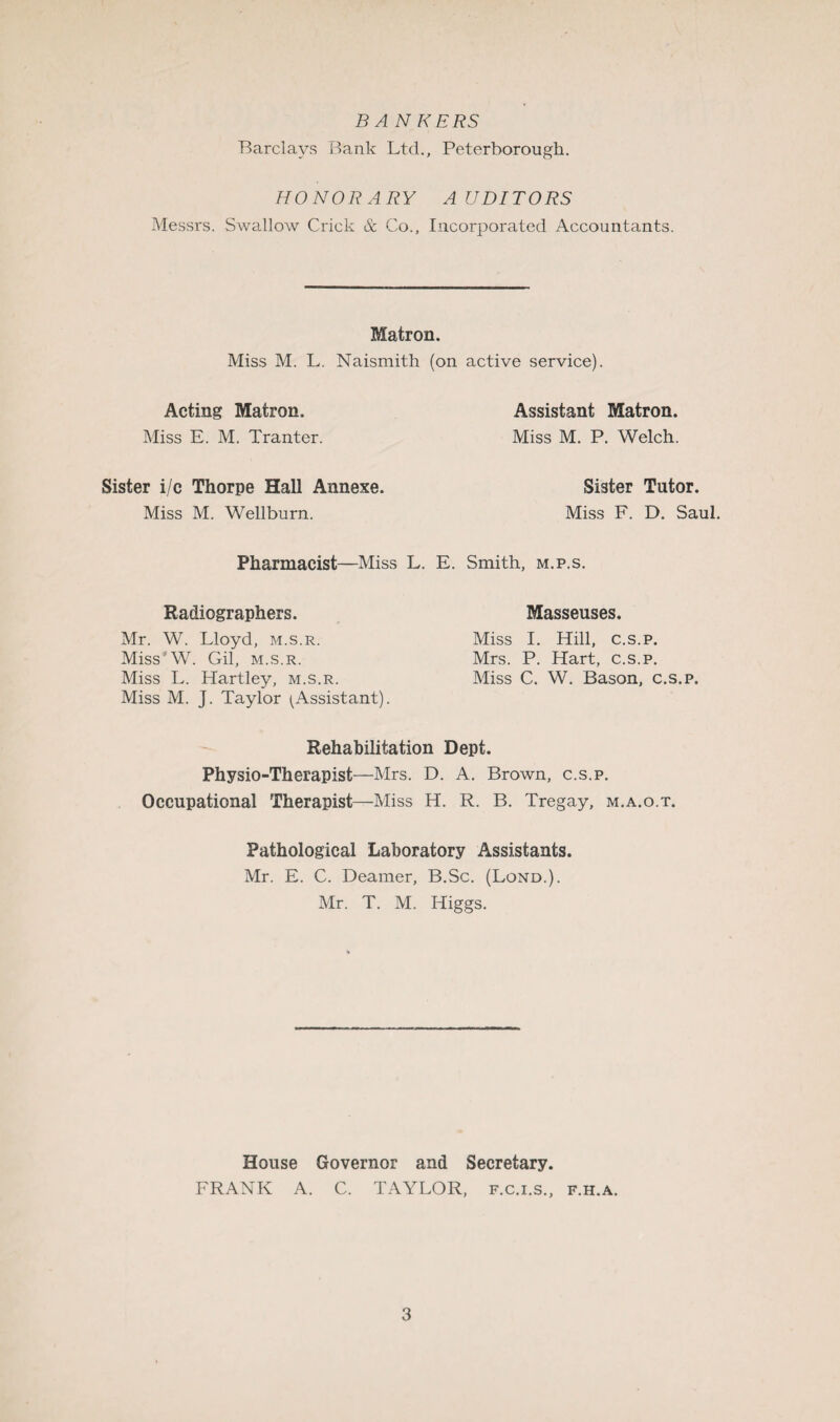 BANKERS Barclays Bank Ltd., Peterborough. HONORARY AUDITORS Messrs. Swallow Crick & Co., Incorporated Accountants. Matron. Miss M. L. Naismith (on active service). Acting Matron. Assistant Matron. Miss E. M. Tranter. Miss M. P. Welch. Sister i/c Thorpe Hall Annexe. Sister Tutor. Miss M. Wellburn. Miss F. D. Saul. Pharmacist—Miss L. E. Smith, m.p.s. Radiographers. Mr. W. Lloyd, m.s.r. Miss'W. Gil, m.s.r. Miss L. Hartley, m.s.r. Miss M. J. Taylor (Assistant). Masseuses. Miss I. Hill, c.s.p. Mrs. P. Hart, c.s.p. Miss C. W. Bason, c.s.p. Rehabilitation Dept. Physio-Therapist—Mrs. D. A. Brown, c.s.p. Occupational Therapist—Miss H. R. B. Tregay, m.a.o.t. Pathological Laboratory Assistants. Mr. E. C. Deamer, B.Sc. (Lond.). Mr. T. M. Higgs. House Governor and Secretary. FRANK A. C. TAYLOR, f.c.i.s., f.h.a.