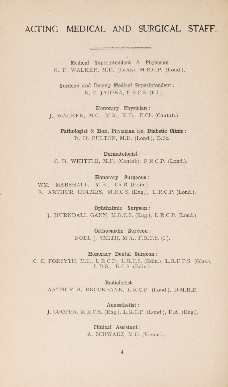 ACTING MEDICAL AND SURGICAL STAFF. Medical Superintendent & Physician: G. F. WALKER, M.D. (Leeds), M.R.C.P. (Lond.). Surgeon and Deputy Medical Superintendent: K. C. JAIDKA, F.R.C.S. (Ed.). Honorary Physician : J. WALKER, M.C., M.A., M.B., B.Ch. (Cantab.). Pathologist & Hon. Physician i/e. Diabetic Clinic : D. H. FULTON, M.D. (Lond.), B.Sc. Dermatologist: C. H. WHITTLE, M.D. (Cantab), F.R.C.P. (Lond.). x Honorary Surgeons: WM. MARSHALL, M.B., Ch.B. (Edin.). E. ARTHUR HOLMES, M.R.C.S. (Eng.), L.R.C.P. (Lond.). Ophthalmic Surgeon: J. HURNDALL GANN, M.R.C.S. (Eng.), L.R.C.P. (Lond.). Orthopaedic Surgeon: NOEL J. SMITH, M.A., F.R.C.S. (I.). Honorary Dental Surgeon: C. C. FORSYTH, M.C., L.R.C.P., L.R.C.S. (Edin.), L.R.F.P.S. (Glas.), L.D.S., R.C.S. (Edin.). Radiologist: ARTHUR H. BROCKBANK, L.R.C.P. (Lond.), D.M.R.E. Anaesthetist: J. COOPER, M.R.C.S. (Eng.), L.R.C.P. (Lond.), D.A. (Eng.). Clinical Assistant: A. SCHWARZ, M.D. (Vienna).