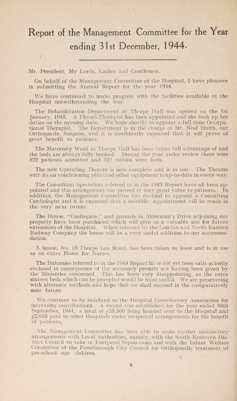 Report of the Management Committee for the Year ending 31 st December, 1 944- ' Mr. President, My Lords, Ladies and Gentlemen, On behalf of the Management Committee of the Hospital, I have pleasure in submitting the Annual Report for the year 1944. We have continued to make progress with the facilities available at the Hospital notwithstanding the war. The Rehabilitation Department at Thorpe Hall was opened on the 1st January, 1945. A Physio-Therapist has been appointed and she took up her duties on the opening date. We hope shortly to appoint a full time Occupa¬ tional Therapist. The Department is in the charge of Mr. Noel Smith, our Orthopaedic Surgeon, and it is confidently expected that it will prove of great benefit to patients. The Maternity Ward at Thorpe Hall has been taken full advantage of and the beds are always fully booked. During the year under review there were 322 patients admitted and 321 babies were born. The new Operating Theatre is now complete and is in use. The Theatre with its air conditioning plan land other equipment is up-to-date in every way. The Consultant Specialists referred to in the 1943 Report have all been ap¬ pointed and this arrangement has proved of very great value to patients. In addition, the Management Committee has decided to appoint a Consulting Cardiologist and it is expected that a suitable appointment will be made in the very near future. The House, “Castlegate,” and grounds in Alderman’s Drive adjoining our property have been purchased which will give us a valuable site for future extensions of the Llospital. When released by the London a3id North Eastern Railway Company the house will be a very useful addition to our accommo¬ dation. A house, No. 19 Thorpe Lea Road, has been taken on lease and is in use as an extra Home for-Nurses. The Balconies referred to in the 1943 Report ha /e not yet been satis actorily enclosed in consequence of the necessary permits not having been given by the Ministries concerned. This has been very disappointing, as the extra sixteen beds which can be provided would be most useful. We are persevering with alternate methods and hope that we shall succeed in the comparatively near future. We continue to be indebted to the Hospital Contributory Association for increasing contributions. A record was established for the year ended 30th September, 1944, a total of ^25,500 being handed over to the Hospital and ^2,635 paid to other Hospitals under reciprocal arrangements for the benefit of patients. The Management Committee has been able to make further satisfactory arrangements with Local Authorities, namely, with the South Kesteven Dis¬ trict Council to take in Puerperal Sepsis cases and with the Infant Welfare Committee of the Peterborough City Council for Orthopaedic treatment of pre-school age children.