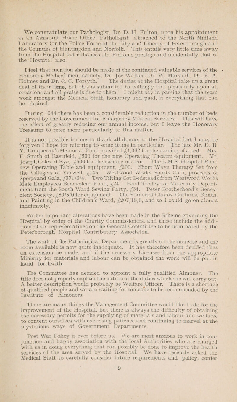 / We congratulate our Pathologist, Dr. D. H. Fulton, upon his appointment as an Assistant Home Office Pathologist attached to the North Midland Laboratory for the Police Force of the City and Liberty of Peterborough and the Counties of Huntingdon and Norfolk. This entails very little time away from the Hospital but enhances Dr. Fulton’s prestige and incidentally that of the Hospital also. I feel that mention should be made of the continued valuable services of the ♦ Honorary Medical men, namely, Dr. Joe Walker, Dr. W. Marshall, Dr. E. A. Holmes and Dr. C. C. Forsyth. The duties at the Hospital take up a great deal of their time, but this is submitted to willingly ant pleasantly upon all occasions and all praise is due to them. I might say in passing that the team work amongst the Medical Staff, honorary and paid, is everything that can be desired. During 1944 there has been a considerable reduction in the number of beds reserved by the Government for Emergency Medical Services. This will have the effect of greatly reducing our annual income, but I leave the Honorary Treasurer to refer more particularly to this matter. It is not possible for me to thank all donors to the Hospital but I may be forgiven I hope for referring to some items in particular. The late Mr. D. B. Y. Tanqueray’s Memorial Fund provided £1,062 for the naming of a bed. Mrs. F. Smith of Eastfield, £500 for the new Operating Theatre equipment. Mr. Joseph Coles of Eye, £500 for the naming of a cot. The L.M.S. Hospital Fund new Operating Table and equipment, £'200. Short Wave Therapy Set from the Villagers of Yarwell, ^ 145. Westwood Works Sports Club, proceeds of Spor,ts and Gala, £371 /6/4. Two Tilting Cot Bedsteads from Westwood Works Male Employees Benevolent Fund, £24. Food Trolley for Maternity Depart¬ ment from the South Ward Sewing Party, £64. Peter Brotherhood’s Benev¬ olent Society, £80/5/0 for equipment. The Standard Chums, Curtains, Blinds, and Painting in the Children’s Ward, £207/18/0, and so I could go on almost indefinitely. Rather important alterations have been made in the Scheme governing the Hospital by order of the Charity Commissioners, and these include the addi¬ tion! of six representatives on the General Committee to be nominated by the Peterborough Hospital Contributory Associaton. The work of the Pathological Department is greatly on the increase and the room available is now quite inadequate. It has therefore been decided that an extension be made, and if the necessary Licenses from the appropriate Ministry for materials and labour can be obtained the work will be put in hand forthwith. The Committee has decided to appoint a fully qualified Almoner. The title does not properly explain the nature of the duties which she will carry out. A better description would probably be Welfare Officer. There is a shortage of qualified people and we are waiting for someone to be recommended by the Institute of Almoners. There are many things the Management Committee would like to do for the improvement of the Hospital, but there is always the difficulty of obtaining the necessary permits for the supplying of materials and labour and we have to content ourselves with exercising patience and continuing to marvel at the mysterious ways of Government Departments. Post War Policy is ever before us. We are most anxious to work in con¬ junction and happy association with the local Authorities who are charged with us in doing everything that can possibly be done to improve the health services of the area served by the Hospital. We have recently asked the Medical Staff to carefully consider future requirements and policy, confer