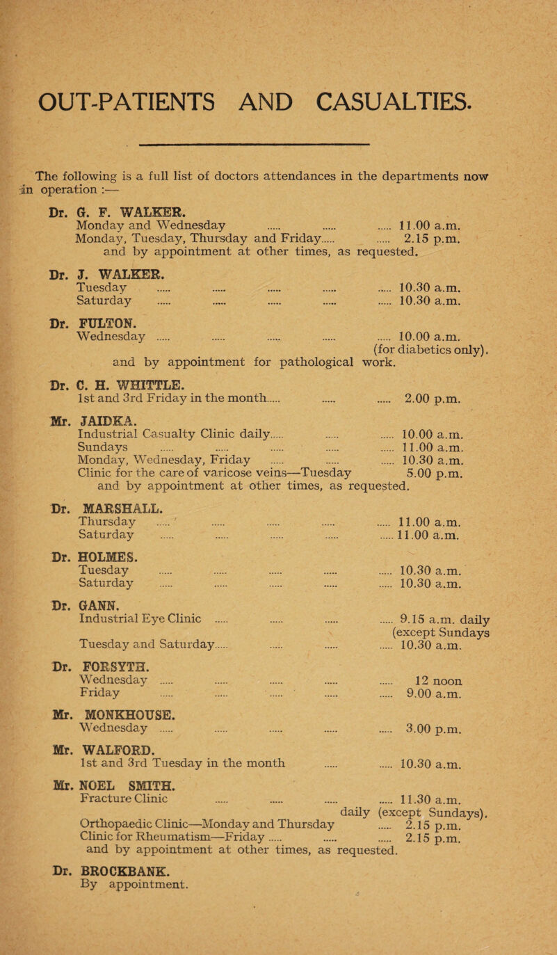 OUT-PATIENTS AND CASUALTIES. The following is a full list of doctors attendances in the departments now in operation :— Dr. G. F. WALKER. Monday and Wednesday . . . 11.00 a.m. Monday, Tuesday, Thursday and Friday. . 2.15 p.m. and by appointment at other times, as requested. Dr. J. WALKER. Tuesday . . . . . 10.30 a.m. Saturday . . . . . 10.30 a.m. Dr. FULTON. Wednesday . . ..... . . 10.00 a.m. (for diabetics only). and by appointment for pathological work. Dr. C. H. WHITTLE. 1st and 3rd Friday in the month. . . 2.00 p.m. Mr. JAIBKA. Industrial Casualty Clinic daily. . . 10.00 a.m. Sundays . . . . . 11.00 a.m. Monday, Wednesday, Friday . ..... . 10.30 a.m. Clinic for the care of varicose veins—-Tuesday 5.00 p.m. and by appointment at other times, as requested. Dr. MARSHALL. Thursday .' . . . . 11.00 a.m. Saturday . . . . .11.00 a.m. Dr. HOLMES. Tuesday . . . . . 10.30 a.m. Saturday . . . . . 10.30 a.m. Dr. GANN. Industrial Eye Clinic . . . . 9.15 a.m. daily (except Sundays Tuesday and Saturday. . . . 10.30 a.m. Dr. FORSYTH. Wednesday . . . . . 12 noon Friday . . •. . . 9.00 a.m. Mr. MONKHOUSE. Wednesday . . . . . 3.00 p.m. Mr. WALFORD. 1st and 3rd Tuesday in the month . . 10.30 a.m. Mr. NOEL SMITH. Fracture Clinic . . . . 11.30 a.m. daily (except Sundays). Orthopaedic Clinic—Monday and Thursday . 2.15 p.m. Clinic for Rheumatism—Friday . . 2.15 p.m. and by appointment at other times, as requested. Dr. BROCKBANK. By appointment.