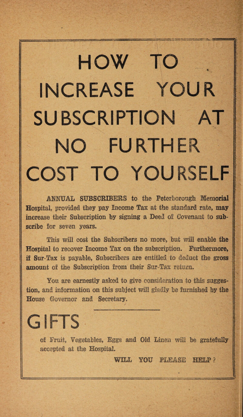 HOW TO INCREASE YOUR '-V SUBSCRIPTION AT NO FURTHER COST TO YOURSELF ANNUAL SUBSCRIBERS to the Peterborough Memorial Hospital provided they pay Income Tax at the standard rate, may increase their Subscription by signing a Deed o! Covenant to sub¬ scribe for seven years. This will cost the Subscribers no mores but will enable the Hospital to recover Income Tax on the subscription. Furthermore, if Sur-Tax is payable. Subscribers are entitled to deduct the gross amount of the Subscription from their Sur-Tax return. You are earnestly asked to give consideration to tills sugges¬ tion, and information on this subject will gladly be furnished by the House Governor and Secretary. gifts ■ of Fruit, Vegetables, Eggs and Old Linen will be gratefully accepted at the Hospital. WILL YOU PLEASE HELP?