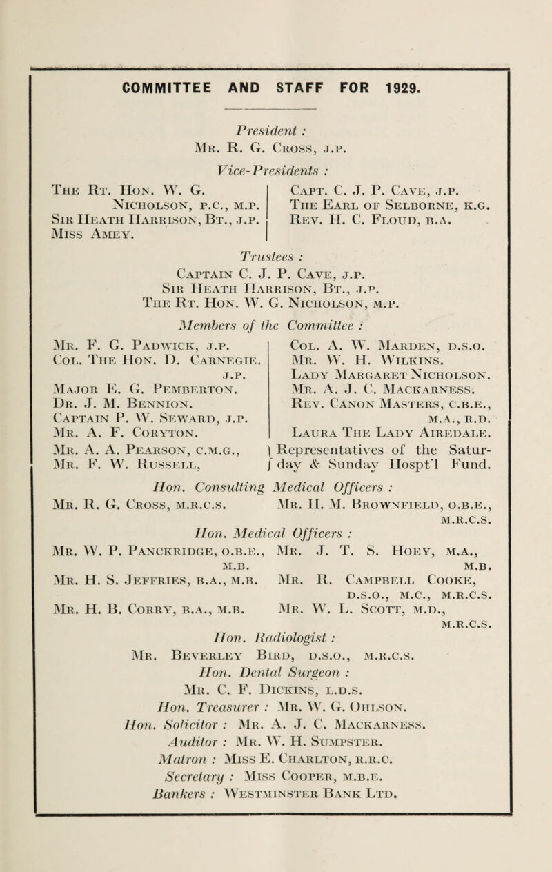 COMMITTEE AND STAFF FOR 1929. President : Mr. R. G. Cross, j.p. Vice-Presidents : The Rt. Hon. W. G. Nicholson, p.c., m.p. Sir Heath Harrison, Bt., j.p. Miss Amey. Capt. C. J. P. Cave, j.p. The Earl of Selborne, k.g. Rev. H. C. Floud, b.a. Trustees : Captain C. J. P. Cave, j.p. Sir Heath Harrison, Bt., j.p. The Rt. Hon. W. G. Nicholson, m.p. Members of Mr. F. G. Padwick, j.p. Col. The Hon. D. Carnegie. j.p. Major E. G. Pemberton. 1)r. J. M. Bennion. Captain P. W. Seward, j.p. Mr. A. F. Coryton. Mr. A. A. Pearson, c.m.g., Mr. F. W. Russell, s Committee : Col. A. W. Marden, d.s.o. Mr. W. H. Wilkins. Lady Margaret Nicholson. Mr. A. J. C. Mackarness. Rev. Canon Masters, c.b.e., M.A., R.D. Laura The Lady Airedale. Representatives of the Satur¬ day & Sunday Hospt'l Fund. Hon. Consulting Medical Officers : Mr. R. G. Cross, m.r.c.s. Mr. H. M. Brownfield, o.b.e., M.R.C.S. Hon. Medical Officers : Mr. W. P. Panckridge, o.b.e., Mr. J. T. S. Hoey, m.a., M.B. M.B. Mr. H. S. Jeffries, b.a., m.b. Mr. R. Campbell Cooke, D.S.O., M.C., M.R.C.S. Mr. H. B. Corry, b.a., m.b. Mr. W. L. Scott, m.d., M.R.C.S. Hon. Radiologist : Mr. Beverley Bird, d.s.o., m.r.c.s. lion. Dental Surgeon : Mr. C. F. Dickins, l.d.s. lion. Treasurer : Mr. W. G. Ohlson. Hon. Solicitor : Mr. A. J. C. Mackarness. Auditor : Mr. W. H. Sumpster. Matron : Miss E. Charlton, r.r.c. Secretary : Miss Cooper, m.b.e. Bankers : Westminster Bank Ltd.