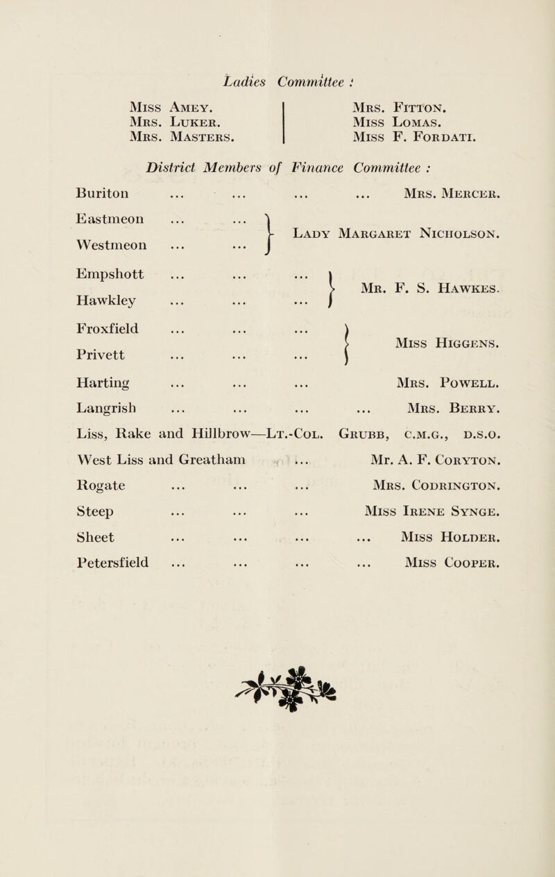 Ladies Committee : Miss Amey. Mrs. Luker. Mrs. Masters. District Members of } Buriton Eastmeon Westmeon Empshott Hawkley Froxfield Privett Harting Langrish Liss, Rake and Hiilbrow—Lt.-Col. West Liss and Greatham Rogate Steep Sheet Petersfield Mrs. Fitton. Miss Lomas. Miss F. Fordati. Finance Committee : Mrs. Mercer. Lady Margaret Nicholson. } Mr. F. S. Hawkes. Miss Higgens. Mrs. Powell. ... Mrs. Berry. Grubb, c.m.g., d.s.o. Mr. A. F. Coryton. Mrs. Codrington. Miss Irene Synge. Miss Holder. ... Miss Cooper.