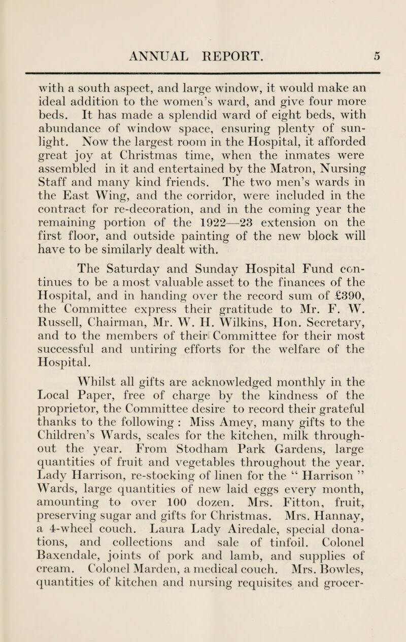with a south aspect, and large window, it would make an ideal addition to the women’s ward, and give four more beds. It has made a splendid ward of eight beds, with abundance of window space, ensuring plenty of sun¬ light. Now the largest room in the Hospital, it afforded great joy at Christmas time, when the inmates were assembled in it and entertained by the Matron, Nursing Staff and many kind friends. The two men’s wards in the East Wing, and the corridor, were included in the contract for re-decoration, and in the coming year the remaining portion of the 1922—23 extension on the first floor, and outside painting of the new block will have to be similarly dealt with. The Saturday and Sunday Hospital Fund con¬ tinues to be a most valuable asset to the finances of the Hospital, and in handing over the record sum of £390, the Committee express their gratitude to Mr. F. W. Russell, Chairman, Mr. W. H. Wilkins, Hon. Secretary, and to the members of their Committee for their most successful and untiring efforts for the welfare of the Hospital. Whilst all gifts are acknowledged monthly in the Local Paper, free of charge by the kindness of the proprietor, the Committee desire to record their grateful thanks to the following : Miss Amev, many gifts to the Children’s Wards, scales for the kitchen, milk through¬ out the year. From Stodham Park Gardens, large quantities of fruit and vegetables throughout the year. Lady Harrison, re-stocking of linen for the “ Harrison ” Wards, large quantities of new laid eggs every month, amounting to over 100 dozen. Mrs. Fitton, fruit, preserving sugar and gifts for Christmas. Mrs. Hannay, a 4-wheel couch. Laura Lady Airedale, special dona¬ tions, and collections and sale of tinfoil. Colonel Baxendale, joints of pork and lamb, and supplies of cream. Colonel Marden, a medical couch. Mrs. Bowles, quantities of kitchen and nursing requisites and grocer-