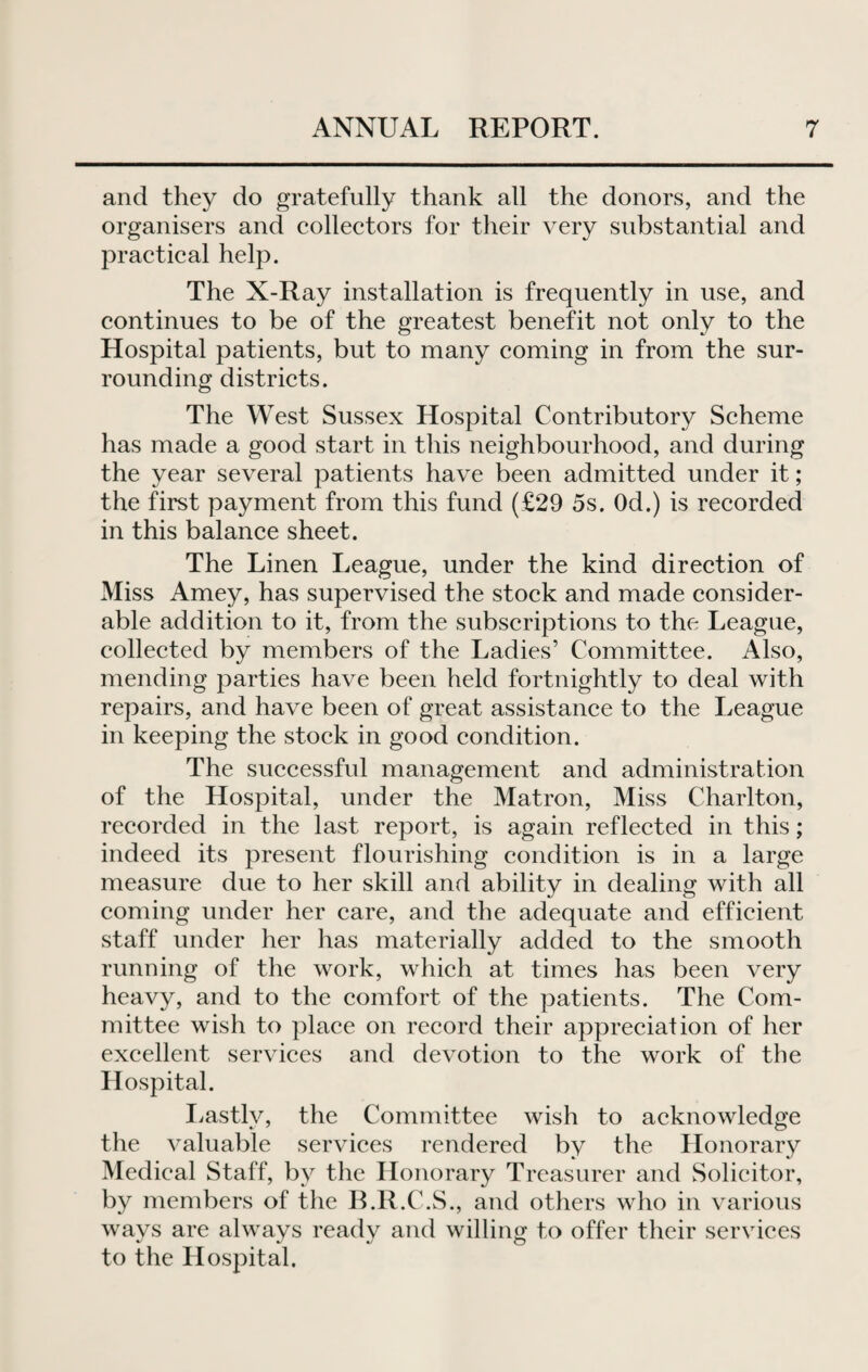 and they do gratefully thank all the donors, and the organisers and collectors for their very substantial and practical help. The X-Ray installation is frequently in use, and continues to be of the greatest benefit not only to the Hospital patients, but to many coming in from the sur¬ rounding districts. The West Sussex Hospital Contributory Scheme has made a good start in this neighbourhood, and during the year several patients have been admitted under it; the first payment from this fund (£29 5s. Od.) is recorded in this balance sheet. The Linen League, under the kind direction of Miss Amey, has supervised the stock and made consider¬ able addition to it, from the subscriptions to the League, collected by members of the Ladies’ Committee. Also, mending parties have been held fortnightly to deal with repairs, and have been of great assistance to the League in keeping the stock in good condition. The successful management and administration of the Hospital, under the Matron, Miss Charlton, recorded in the last report, is again reflected in this; indeed its present flourishing condition is in a large measure due to her skill and ability in dealing with all coming under her care, and the adequate and efficient staff under her has materially added to the smooth running of the work, which at times has been very heavy, and to the comfort of the patients. The Com¬ mittee wish to place on record their appreciation of her excellent services and devotion to the work of the Hospital. Lastly, the Committee wish to acknowledge the valuable services rendered by the Honorary Medical Staff, by the Honorary Treasurer and Solicitor, by members of the B.R.C.S., and others who in various wavs are always readv and willing to offer their services to the Hospital.