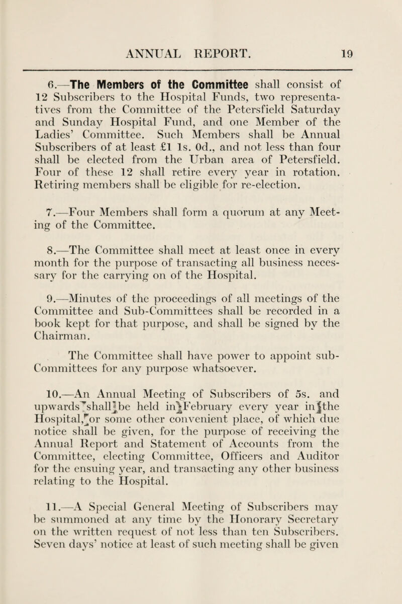6. —The Members of the Committee shall consist of 12 Subscribers to the Hospital Funds, two representa¬ tives from the Committee of the Petersfield Saturday and Sunday Hospital Fund, and one Member of the Ladies’ Committee. Such Members shall be Annual Subscribers of at least £1 Is. Od., and not less than four shall be elected from the Urban area of Petersfield. Four of these 12 shall retire every year in rotation. Retiring members shall be eligible for re-election. 7. —Four Members shall form a quorum at any Meet¬ ing of the Committee. 8. —The Committee shall meet at least once in every month for the purpose of transacting all business neces¬ sary for the carrying on of the Hospital. 9. —Minutes of the proceedings of all meetings of the Committee and Sub-Committees shall be recorded in a book kept for that purpose, and shall be signed by the Chairman. The Committee shall have power to appoint sub¬ committees for any purpose whatsoever. 10. —An Annual Meeting of Subscribers of 5s. and upwards^shalUbe held in^February every year injthe Hospital,^or some other convenient place, of which due notice shall be given, for the purpose of receiving the Annual Report and Statement of Accounts from the Committee, electing Committee, Officers and Auditor for the ensuing year, and transacting any other business relating to the Hospital. 11. —A Special General Meeting of Subscribers may be summoned at any time by the Honorary Secretary on the written request of not less than ten Subscribers. Seven days’ notice at least of such meeting shall be given