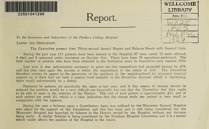 WELLCOME To the Governors and Subscribers of the Pershore Cottage Hospital Ladies and Gentlemen, The Committee present their Thirty-second Annual Report and Balance Sheets with General Lists. During the past year 111 patients have been treated in the Hospital; 87 were cured, 15 were relieved, 4 died, and 8 remained under treatment on October 31st. There have been 78 operations performed. The total number of patients who have been attended in the Institution since its foundation now reaches 3630. Last year it was unfortunately necessary to point out that expenditure bad exceeded income by £78, and this year once again the income is below the expenditure to the extent of £93. The Committee therefore renews its appeal to the generosity of the residents in the neighbourhood for increased financial support, as, if there had not been a reserve fund available in the Donations Account, which is decreasing, there would unfortunately be a deficit. Payments by patients are practically the same as last year, and if this source of income should be reduced the position would be a very difficult one financially, but one that the Committee feel they ought to be able to meet in the interests of the District. The cost of each patient is approximately £11, and of each patient per week £4, which is a clear indication that the charge made per patient is very small in comparison with the expense. During the year a Scheme, upon a Contributory basis, was outlined by the Worcester General Hospital who asked for the support of the Committee, and this has been and is still being considered, but the Worcester Hospital has launched its Scheme in the District served by the Hospital without any decision being made. A similar Scheme is being considered by the Evesham Hospital Committee, and it is a matter which vitallv affects the position of the Hospital in the future. LIBRARY