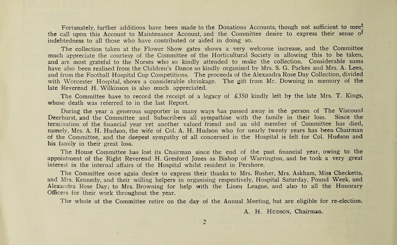 Fortunately, further additions have been made to the Donations Accounts, though not sufficient to mee| the call upon this Account to Maintenance Account, and the Committee desire to express their sense o* indebtedness to all those who have contributed or aided in doing so. The collection taken at the Flower Show gates shows a very welcome increase, and the Committee much appreciate the courtesy of the Committee of the Horticultural Society in allowing this to be taken, and are most grateful to the Nurses who so kindly attended to make the collection. Considerable sums have also been realised from the Children’s Dance so kindly organised by Mrs. S. G. Parkes and Mrs. A. Lees, and from the Football Hospital Cup Competitions. The proceeds of the Alexandra Rose Day Collection, divided with Worcester Hospital, shows a considerable shrinkage. The gift from Mr. Downing in memory of the late Reverend H. Wilkinson is also much appreciated. The Committee have to record the receipt of a legacy of £350 kindly left by the late Mrs. T. Kings, whose death was referred to in the last Report. During the year a generous supporter in many ways has passed away in the person of The Viscount Deerhurst, and the Committee and Subscribers all sympathise with the family in their loss. Since the termination of the financial year yet another valued friend and an old member of Committee has died, namely, Mrs. A. H. Hudson, the wife of Col. A. H. Hudson who for nearly twenty years has been Chairman of the Committee, and the deepest sympathy of all concerned in the Hospital is felt for Col. Hudson and his family in their great loss. The House Committee has lost its Chairman since the end of the past financial year, owing to the appointment of the Right Reverend H. Gresford Jones as Bishop of Warrington, and he took a very great interest in the internal affairs of the Hospital whilst resident in Pershore. The Committee once again desire to express their thanks to Mrs. Rusher, Mrs. Askham, Miss Checketts, and Mrs. Kennedy, and their willing helpers in organising respectively, Hospital Saturday, Pound Week, and Alexandra Rose Day; to Mrs. Browning for help with the Linen League, and also to all the Honorary Officers for their work throughout the year. The whole of the Committee retire on the day of the Annual Meeting, but are eligible for re-election. A. H. Hudson, Chairman.