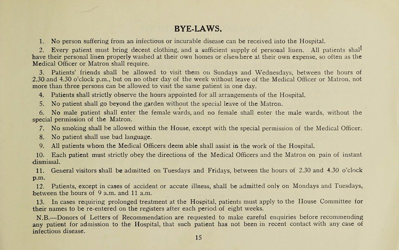 BYE-LAWS* 1. No person suffering from an infectious or incurable disease can be received into the Hospital. 2. Every patient must bring decent clothing, and a sufficient supply of personal linen. All patients shal^ have their personal linen properly washed at their own homes or elsewhere at their own expense, so often as the Medical Officer or Matron shall require. 3. Patients’ friends shall be allowed to visit them on Sundays and Wednesdays, between the hours of 2.30 and 4.30 o’clock p.m., but on no other day of the week without leave of the Medical Officer or Matron, not more than three persons can be allowed to visit the same patient in one day. 4. Patients shall strictly observe the hours appointed for all arrangements of the Hospital. 5. No patient shall go beyond the garden without the special leave of the Matron. * 6. No male patient shall enter the female wards, and no female shall enter the male wards, without the special permission of the Matron. 7. No smoking shall be allowed within the House, except with the special permission of the Medical Officer. 8. No patient shall use bad language. 9. All patients whom the Medical Officers deem able shall assist in the work of the Hospital. 10. Each patient must strictly obey the directions of the Medical Officers and the Matron on pain of instant ■dismissal. 11. General visitors shall be admitted on Tuesdays and Fridays, between the hours of 2.30 and 4.30 o’clock p.m. 12. Patients, except in cases of accident or accute illness, shall be admitted only on Mondays and Tuesdays, between the hours of 9 a.m. and 11 a.m. 13. In cases requiring prolonged treatment at the Hospital, patients must apply to the House Committee for their names to be re-entered on the registers after each period of eight weeks. N.B.—Donors of Letters of Recommendation are requested to make careful enquiries before recommending any patient for admission to the Hospital, that such patient has not been in recent contact with any case of infectious disease.