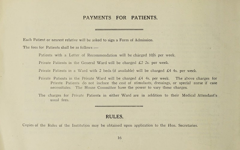 PAYMENTS FOR PATIENTS. Each Patient or nearest relative will be asked to sign a Form of Admission. The fees for Patients shall be as follows :— Patients with a Letter of Recommendation will be charged 10/6 per week. Private Patients in the General Ward will be charged £2 2s. per week. Private Patients in a Ward with 2 beds (if available) will be charged £4 4s. per week. Private Patients in the Private Ward will be charged £4 4s. per week. The above charges for Private Patients do not induce the cost of stimulants, dressings, or special nurse if case necessitates. The House Committee have the power to vary these charges. The charges for Private Patients in either Ward are in addition to their Medical Attendant’s usual fees. RULES. Copies of the Rules of the Institution may be obtained upon application to the Hon, Secretaries.
