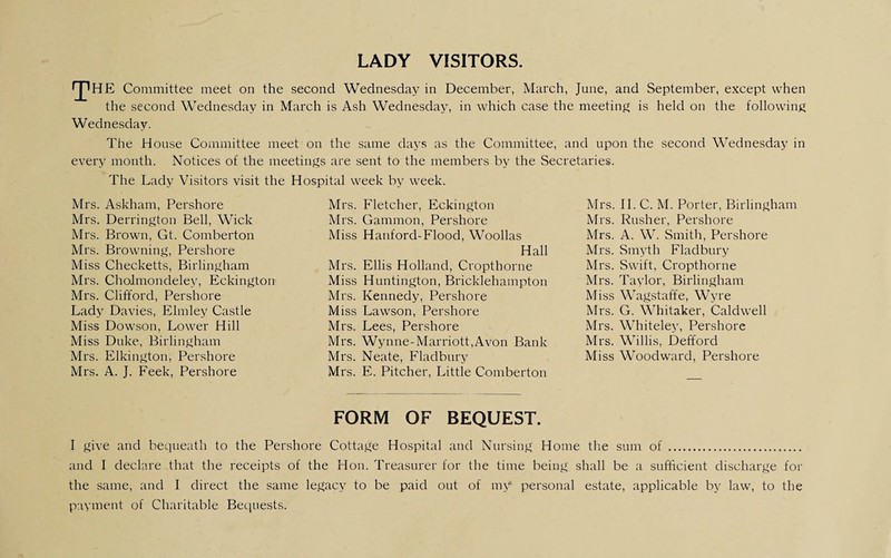 LADY VISITORS. IJlHE Committee meet on the second Wednesday in December, March, June, and September, except when the second Wednesday in March is Ash Wednesday, in which case the meeting is held on the following Wednesday. The House Committee meet on the same days as the Committee, and upon the second Wednesday in every month. Notices of the meetings are sent to the members by the Secretaries. The Lady Visitors visit the Hospital week by week. Mrs. Askham, Pershore Mrs. Derrington Bell, Wick Mrs. Brown, Gt. Comberton Mrs. Browning, Pershore Miss Checketts, Birlingham Mrs. Cholmondeley, Eckington Mrs. Clifford, Pershore Lady Davies, Elmley Castle Miss Dowson, Lower Hill Miss Duke, Birlingham Mrs. Elkington, Pershore Mrs. A. J. Feek, Pershore Mrs. Fletcher, Eckington Mrs. Gammon, Pershore Miss Hanford-Flood, Woollas Hall Mrs. Ellis Holland, Cropthorne Miss Huntington, Bricklehampton Mrs. Kennedy, Pershore Miss Lawson, Pershore Mrs. Lees, Pershore Mrs. Wynne-Marriott,Avon Bank Mrs. Neate, Fladbury Mrs. E. Pitcher, Little Comberton Mrs. II. C. M. Porter, Birlingham Mrs. Rusher, Pershore Mrs. A. W. Smith, Pershore Mrs. Smyth Fladbury Mrs. Swift, Cropthorne Mrs. Taylor, Birlingham Miss Wagstaffe, Wyre Mrs. G. Whitaker, Caldwell Mrs. Whiteley, Pershore Mrs. Willis, Defford Miss Woodward, Pershore FORM OF BEQUEST. I give and bequeath to the Pershore Cottage Hospital and Nursing Home the sum of . and I declare that the receipts of the Hon. Treasurer for the time being shall be a sufficient discharge for the same, and I direct the same legacy to be paid out of my personal estate, applicable by law, to the payment of Charitable Bequests.