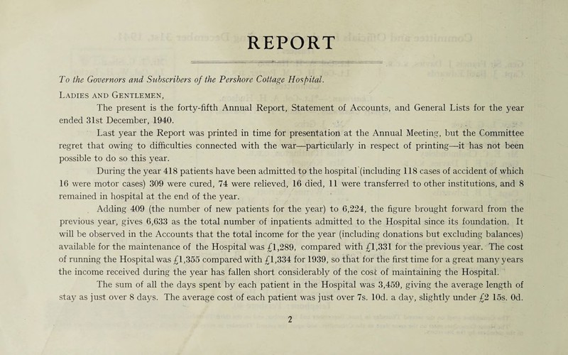 REPORT To the Governors and Subscribers of the Pershore Cottage Hospital. Ladies and Gentlemen, The present is the forty-fifth Annual Report, Statement of Accounts, and General Lists for the year ended 31st December, 1940. Last year the Report was printed in time for presentation at the Annual Meeting, but the Committee regret that owing to difficulties connected with the war—particularly in respect of printing—it has not been possible to do so this year. During the year 418 patients have been admitted to the hospital (including 118 cases of accident of which 16 were motor cases) 309 were cured, 74 were relieved, 16 died, 11 were transferred to other institutions, and 8 remained in hospital at the end of the year. Adding 409 (the number of new patients for the year) to 6,224, the figure brought forward from the previous year, gives 6,633 as the total number of inpatients admitted to the Hospital since its foundation. It will be observed in the Accounts that the total income for the year (including donations but excluding balances) available for the maintenance of the Hospital was £1,289, compared with £1,331 for the previous year. The cost of running the Hospital was £1,355 compared with £1,334 for 1939, so that for the first time for a great many years the income received during the year has fallen short considerably of the cost of maintaining the Hospital. The sum of all the days spent by each patient in the Hospital was 3,459, giving the average length of stay as just over 8 days. The average cost of each patient was just over 7s. lOd. a day, slightly under £2 15s. Od.