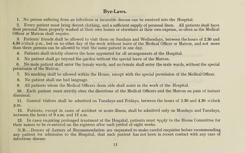 Bye-Laws. 1. No person suffering from an infectious or incurable disease can be received into the Hospital. 2. Every patient must bring decent clothing, and a sufficient supply of personal linen. All patients shall have their personal linen properly washed at their own homes or elsewhere at their own expense, so often as the Medical Officer or Matron shall require. 3. Patients’ friends shall be allowed to visit them on Sundays and Wednesdays, between the hours of 2.30 and 4.30 o’clock p.m., but on no other day of the week without leave of the Medical Officer or Matron, and not more than three persons can be allowed to visit the same patient in one day. 4. Patients shall strictly observe the hour appointed for all arrangements of the Hospital. 5. No patient shall go beyond the garden without the special leave of the Matron. 6. No male patient shall enter the female wards, and no female shall enter the male wards, without the special permission of the Matron. 7. No smoking shall be allowed within the House, except with the special permission of the Medical Officer. 8. No patient shall use bad language. 9. All patients whom the Medical Officers deem able shall assist in the work of the Hospital. 10. Each patient must strictly obey the directions of the Medical Officers and the Matron on pain of instant dismissal. 11. General visitors shall be admitted on Tuesdays and Fridays, between the hours of 2.30 and 4.30 o’clock p.m. 12. Patients, except in cases of accident or acute illness, shall be admitted only on Mondays and Tuesdays, between the hours of 9 a.m. and 11 a.m. 13. In cases requiring prolonged treatment at the Hospital, patients must apply to the House Committee for their names to be re-entered on the registers after each period of eight weeks. N.B_Donors of Letters of Recommendation are requested to make careful enquiries before recommending any patient for admission to the Hospital, that such patient has not been in recent contact with any case of infectious disease.