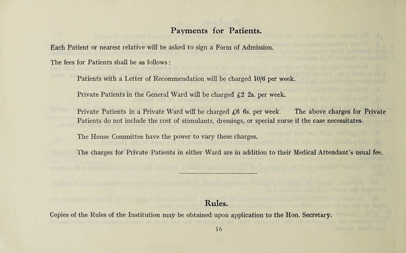 Payments for Patients. Each Patient or nearest relative will be asked to sign a Form of Admission. The fees for Patients shall be as follows : Patients with a Letter of Recommendation will be charged 10/6 per week. Private Patients in the General Ward will be charged £2 2s. per week. Private Patients in a Private Ward will be charged £6 6s. per week. The above charges for Private Patients do not include the cost of stimulants, dressings, or special nurse if the case necessitates. The House Committee have the power to vary these charges. The charges for Private Patients in either Ward are in addition to their Medical Attendant’s usual fee. Rules. Copies of the Rules of the Institution may be obtained upon application to the Hon. Secretary.